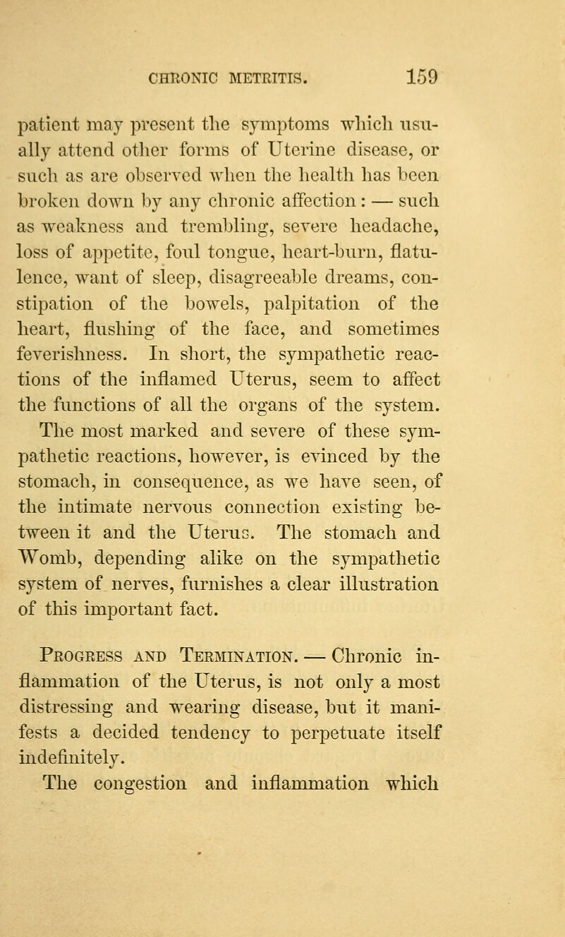 patient may present the symptoms which usu- ally attend other forms of Uterine disease, or such as are observed when the health has been broken down by any chronic affection: — such as weakness and trembling, severe headache, loss of appetite, foul tongue, heart-burn, flatu- lence, want of sleep, disagreeable dreams, con- stipation of the bowels, palpitation of the heart, flushing of the face, and sometimes feverishness. In short, the sympathetic reac- tions of the inflamed Uterus, seem to affect the functions of all the organs of the system. The most marked and severe of these sym- pathetic reactions, however, is evinced by the stomach, in consequence, as we have seen, of the intimate nervous connection existing be- tween it and the Uterus. The stomach and Womb, depending alike on the sympathetic system of nerves, furnishes a clear illustration of this important fact. Progress and Termination. — Chronic in- flammation of the Uterus, is not only a most distressing and wearing disease, but it mani- fests a decided tendency to perpetuate itself indefinitely. The congestion and inflammation which