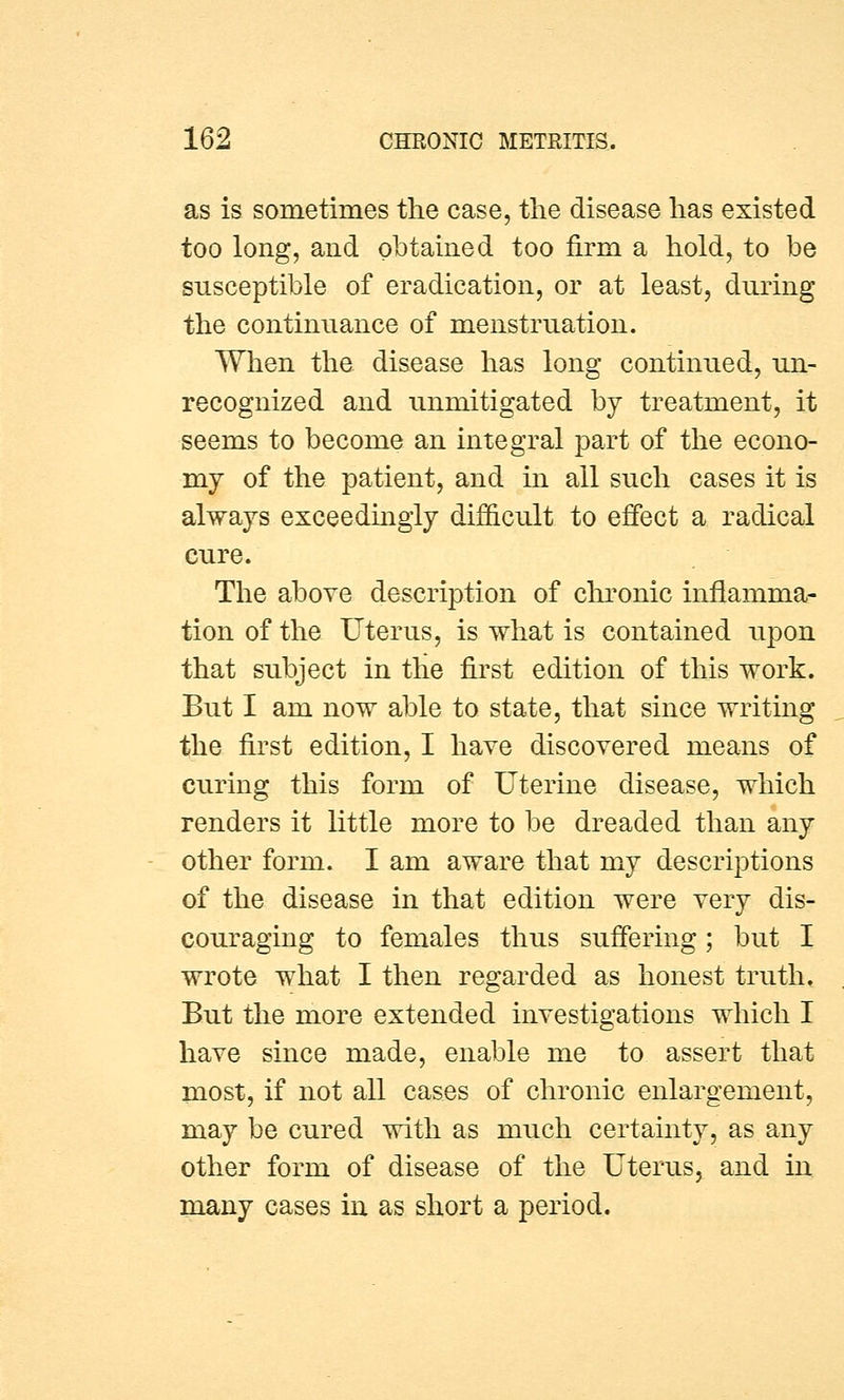 as is sometimes the case, the disease has existed too long, and obtained too firm a hold, to be susceptible of eradication, or at least, during the continuance of menstruation. When the disease has long continued, un- recognized and unmitigated by treatment, it seems to become an integral part of the econo- my of the patient, and in all such cases it is always exceedingly difficult to effect a radical cure. The above description of chronic inflamma- tion of the Uterus, is what is contained upon that subject in the first edition of this work. But I am now able to state, that since writing the first edition, I have discovered means of curing this form of Uterine disease, which renders it little more to be dreaded than any other form. I am aware that my descriptions of the disease in that edition were very dis- couraging to females thus suffering; but I wrote what I then regarded as honest truth. But the more extended investigations which I have since made, enable me to assert that most, if not all cases of chronic enlargement, may be cured with as much certainty, as any other form of disease of the Uterus, and in many cases in as short a period.