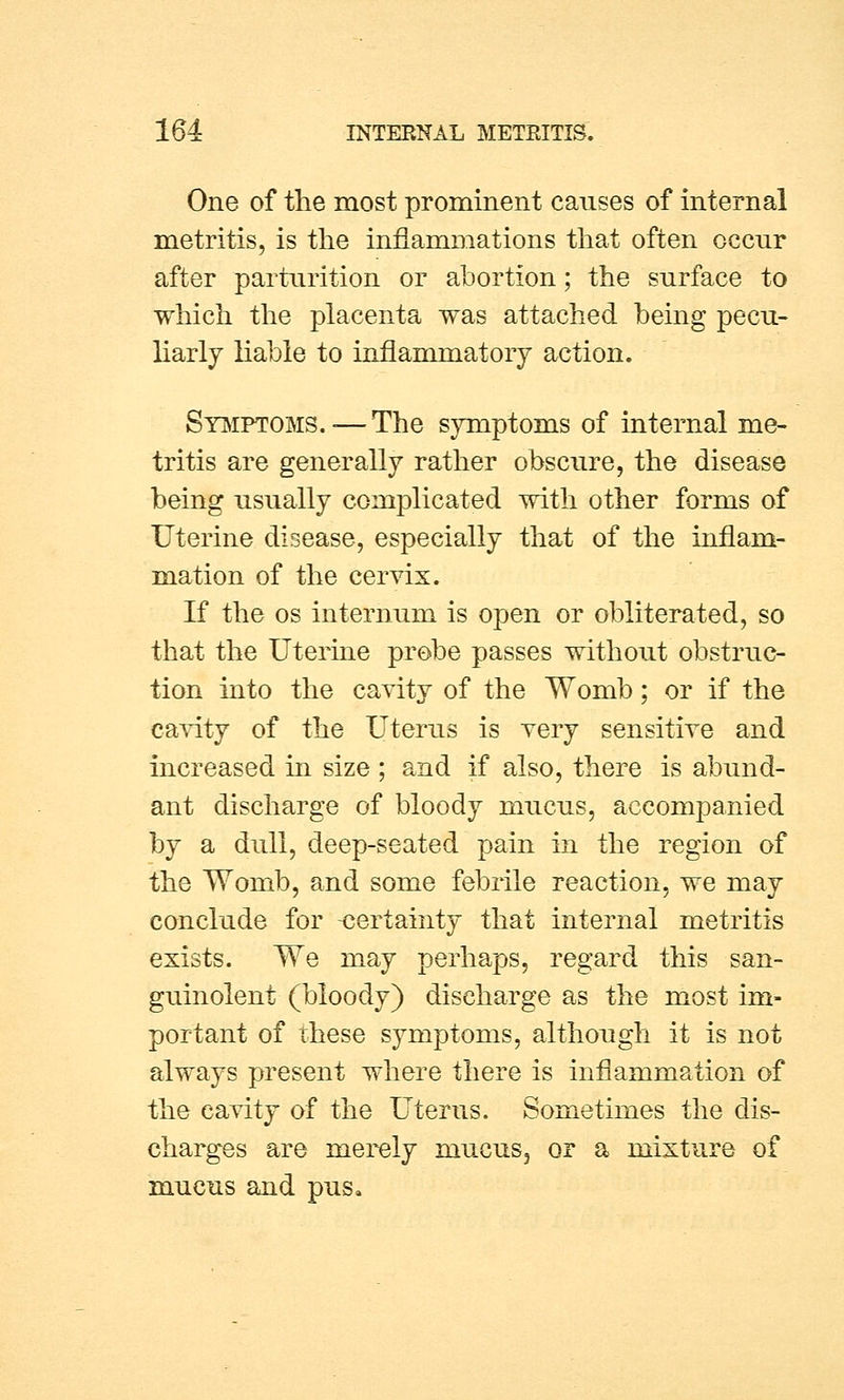 One of the most prominent causes of internal metritis, is the inflammations that often occur after parturition or abortion; the surface to which the placenta was attached being pecu- liarly liable to inflammatory action. Symptoms. — The symptoms of internal me- tritis are generally rather obscure, the disease being usually complicated with other forms of Uterine disease, especially that of the inflam- mation of the cervix. If the os internum is open or obliterated, so that the Uterine probe passes without obstruc- tion into the cavity of the Womb; or if the cavity of the Uterus is very sensitive and increased in size ; and if also, there is abund- ant discharge of bloody mucus, accompanied by a dull, deep-seated pain in the region of the Womb, and some febrile reaction, we may conclude for certainty that internal metritis exists. We may perhaps, regard this san- guinolent (bloody) discharge as the most im- portant of these symptoms, although it is not always present where there is inflammation of the cavity of the Uterus. Sometimes the dis- charges are merely mucus3 or a mixture of mucus and pus*