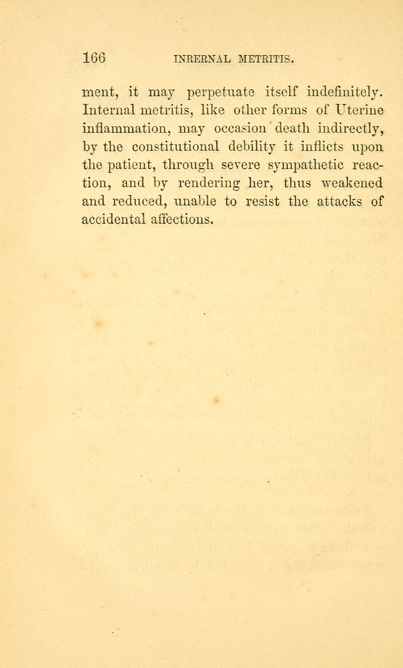 ment, it may perpetuate itself indefinitely. Internal metritis, like other forms of Uterine inflammation, may occasion death indirectly, by the constitutional debility it inflicts upon the patient, through severe sympathetic reac- tion, and by rendering her, thus weakened and reduced, unable to resist the attacks of accidental affections.