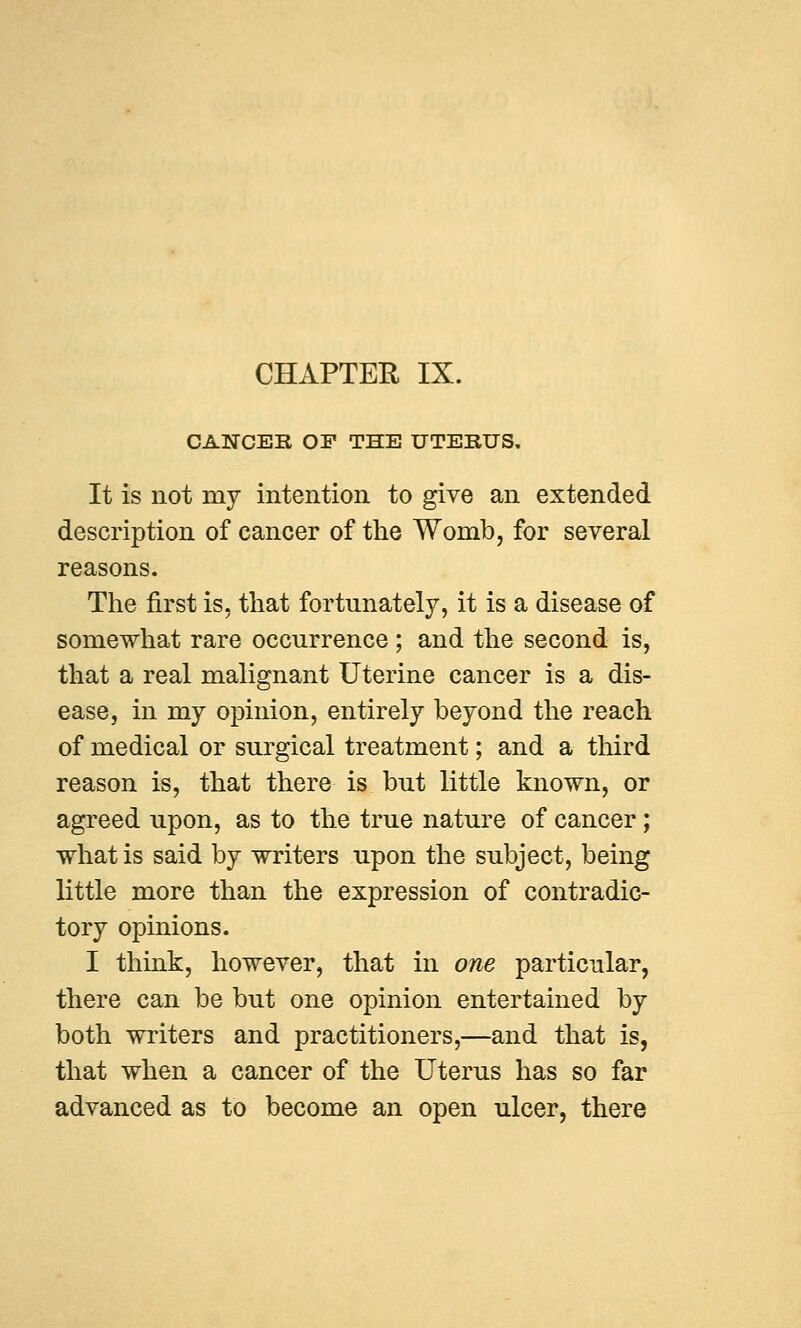 CANCER OF THE UTERUS. It is not my intention to give an extended description of cancer of the Womb, for several reasons. The first is. that fortunately, it is a disease of somewhat rare occurrence ; and the second is, that a real malignant Uterine cancer is a dis- ease, in my opinion, entirely beyond the reach of medical or surgical treatment; and a third reason is, that there is but little known, or agreed upon, as to the true nature of cancer; what is said by writers upon the subject, being little more than the expression of contradic- tory opinions. I think, however, that in one particular, there can be but one opinion entertained by both writers and practitioners,—and that is, that when a cancer of the Uterus has so far advanced as to become an open ulcer, there