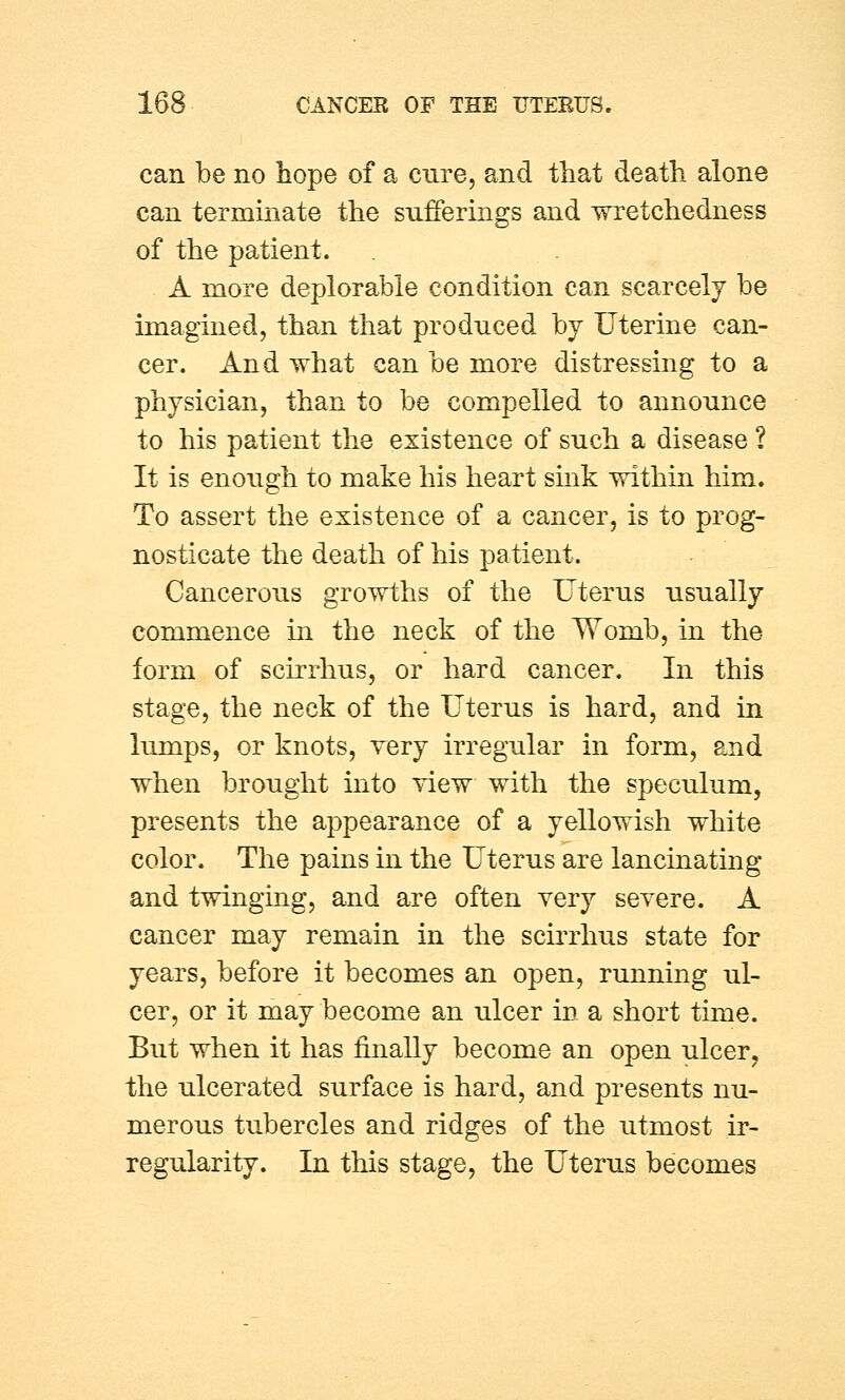 can be no hope of a cure, and that death alone can terminate the sufferings and wretchedness of the patient. A more deplorable condition can scarcely be imagined, than that produced by Uterine can- cer. And what can be more distressing to a physician, than to be compelled to announce to his patient the existence of such a disease ? It is enough to make his heart sink within him. To assert the existence of a cancer, is to prog- nosticate the death of his patient. Cancerous growths of the Uterus usually commence in the neck of the Womb, in the form of scirrhus, or hard cancer. In this stage, the neck of the Uterus is hard, and in lumps, or knots, very irregular in form, and when brought into view with the speculum, presents the appearance of a yellowish white color. The pains in the Uterus are lancinating and twinging, and are often very severe. A cancer may remain in the scirrhus state for years, before it becomes an open, running ul- cer, or it may become an ulcer in a short time. But when it has finally become an open ulcer, the ulcerated surface is hard, and presents nu- merous tubercles and ridges of the utmost ir- regularity. In this stage, the Uterus becomes