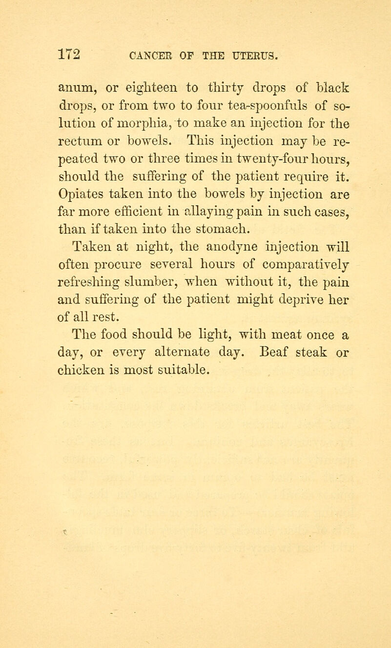 anum, or eighteen to thirty drops of black drops, or from two to four tea-spoonfuls of so- lution of morphia, to make an injection for the rectum or bowels. This injection may be re- peated two or three times in twenty-four hours, should the suffering of the patient require it. Opiates taken into the bowels by injection are far more efficient in allaying pain in such cases, than if taken into the stomach. Taken at night, the anodyne injection will often procure several hours of comparatively refreshing slumber, when without it, the pain and suffering of the patient might deprive her of all rest. The food should be light, with meat once a day, or every alternate day. Beaf steak or chicken is most suitable.