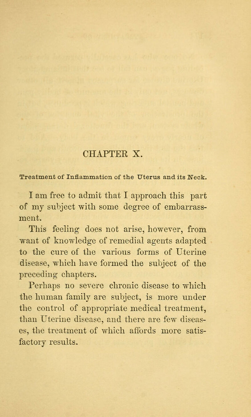 Treatment of Inflammation of the Uterus and its Neck. I am free to admit that I approach this part of my subject with some degree of embarrass- ment. This feeling does not arise, however, from want of knowledge of remedial agents adapted to the cure of the various forms of Uterine disease, which have formed the subject of the preceding chapters. Perhaps no severe chronic disease to which the human family are subject, is more under the control of appropriate medical treatment, than Uterine disease, and there are few diseas- es, the treatment of which affords more satis- factory results.