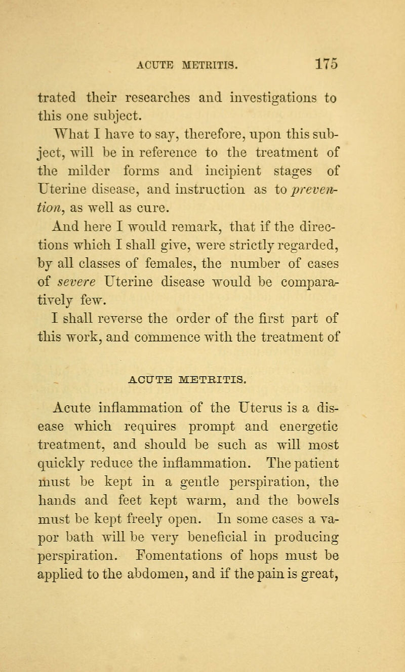 trated their researches and investigations to this one subject. What I have to say, therefore, upon this sub- ject, will be in reference to the treatment of the milder forms and incipient stages of Uterine disease, and instruction as to preven- tion, as well as cure. And here I would remark, that if the direc- tions which I shall give, were strictly regarded, by all classes of females, the number of cases of severe Uterine disease would be compara- tively few. I shall reverse the order of the first part of this work, and commence with the treatment of ACUTE METRITIS. Acute inflammation of the Uterus is a dis- ease which requires prompt and energetic treatment, and should be such as will most quickly reduce the inflammation. The patient must be kept in a gentle perspiration, the hands and feet kept warm, and the bowels must be kept freely open. In some cases a va- por bath will be very beneficial in producing perspiration. Fomentations of hops must be applied to the abdomen, and if the pain is great,