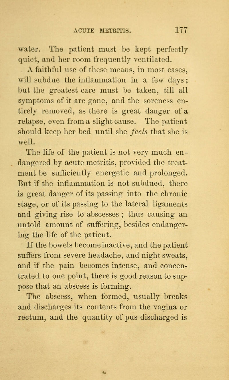 water. The patient must be kept perfectly quiet, and her room frequently ventilated. A faithful use of these means, in most cases, will subdue the inflammation in a few days; but the greatest care must be taken, till all symptoms of it are gone, and the soreness en- tirely removed, as there is great danger of a relapse, even from a slight cause. The patient should keep her bed until she feels that she is well. The life of the patient is not very much en- dangered by acute metritis, provided the treat- ment be sufficiently energetic and prolonged. But if the inflammation is not subdued, there is great danger of its passing into the chronic stage, or of its passing to the lateral ligaments and giving rise to abscesses ; thus causing an untold amount of suffering, besides endanger- ing the life of the patient. If the bowels become inactive, and the patient suffers from severe headache, and night sweats, and if the pain becomes intense, and concen- trated to one point, there is good reason to sup- pose that an abscess is forming. The abscess, when formed, usually breaks and discharges its contents from the vagina or rectum, and the quantity of pus discharged is