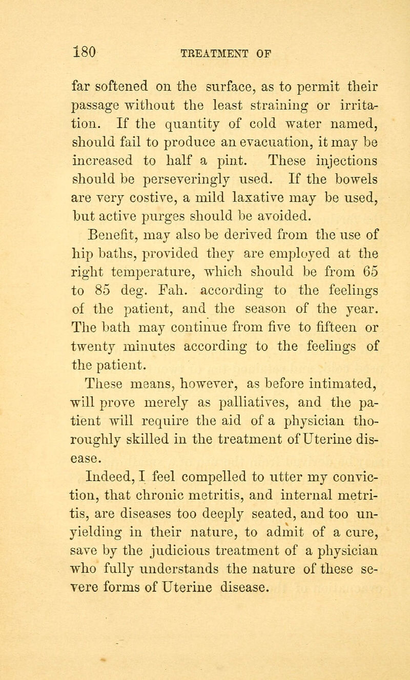 far softened on the surface, as to permit their passage without the least straining or irrita- tion. If the quantity of cold water named, should fail to produce an evacuation, it may be increased to half a pint. These injections should be perseveringly used. If the bowels are very costive, a mild laxative may be used, but active purges should be avoided. Benefit, may also be derived from the use of hip baths, provided they are employed at the right temperature, which should be from 6b to 85 deg. Fah. according to the feelings of the patient, and the season of the year. The bath may continue from five to fifteen or twenty minutes according to the feelings of the patient. These means, however, as before intimated, will prove merely as palliatives, and the pa- tient will require the aid of a physician tho- roughly skilled in the treatment of Uterine dis- ease. Indeed, I feel compelled to utter my convic- tion, that chronic metritis, and internal metri- tis, are diseases too deeply seated, and too un- yielding in their nature, to admit of a cure, save by the judicious treatment of a physician who fully understands the nature of these se- vere forms of Uterine disease.