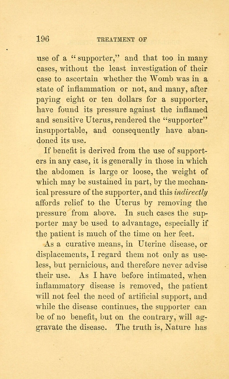 use of a  supporter, and that too in many- cases, without the least investigation of their case to ascertain whether the Womb was in a state of inflammation or not, and many, after paying eight or ten dollars for a supporter, have found its pressure against the inflamed and sensitive Uterus, rendered the supporter insupportable, and consequently have aban- doned its use. If benefit is derived from the use of support- ers in any case, it is generally in those in which the abdomen is large or loose, the weight of which may be sustained in part, by the mechan- ical pressure of the supporter, and this indirectly affords relief to the Uterus by removing the pressure from above. In such cases the sup- porter may be used to advantage, especially if the patient is much of the time on her feet. As a curative means, in Uterine disease, or displacements, I regard them not only as use- less, but pernicious, and therefore never advise their use. As I have before intimated, when inflammatory disease is removed, the patient will not feel the need of artificial support, and while the disease continues, the supporter can be of no benefit, but on the contrary, will ag- gravate the disease. The truth is, Nature has