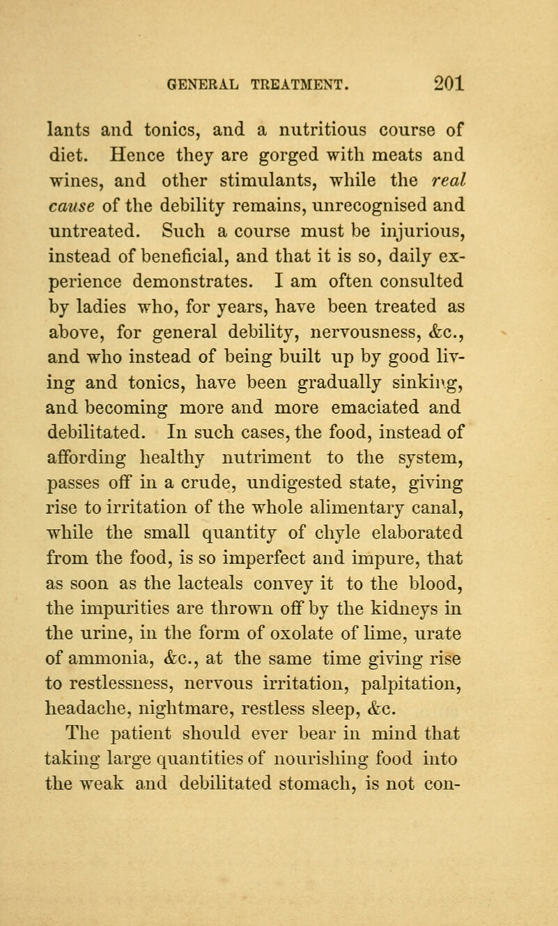 lants and tonics, and a nutritious course of diet. Hence they are gorged with meats and wines, and other stimulants, while the real cause of the debility remains, unrecognised and untreated. Such a course must be injurious, instead of beneficial, and that it is so, daily ex- perience demonstrates. I am often consulted by ladies who, for years, have been treated as above, for general debility, nervousness, &c, and who instead of being built up by good liv- ing and tonics, have been gradually sinking, and becoming more and more emaciated and debilitated. In such cases, the food, instead of affording healthy nutriment to the system, passes off in a crude, undigested state, giving rise to irritation of the whole alimentary canal, while the small quantity of chyle elaborated from the food, is so imperfect and impure, that as soon as the lacteals convey it to the blood, the impurities are thrown off by the kidneys in the urine, in the form of oxolate of lime, urate of ammonia, &c, at the same time giving rise to restlessness, nervous irritation, palpitation, headache, nightmare, restless sleep, &c. The patient should ever bear in mind that taking large quantities of nourishing food into the weak and debilitated stomach, is not con-