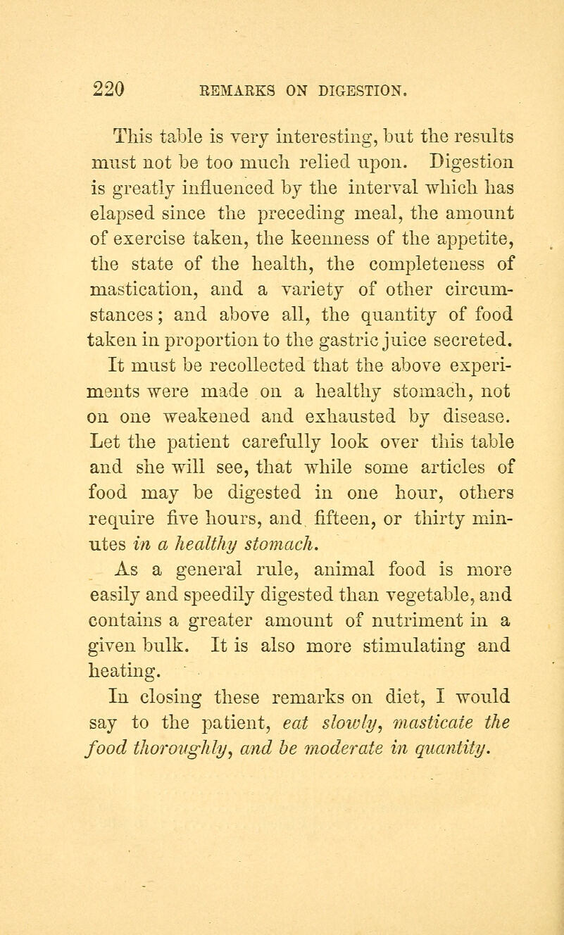 This table is very interesting, but the results must not be too much relied upon. Digestion is greatly influenced by the interval which has elapsed since the preceding meal, the amount of exercise taken, the keenness of the appetite, the state of the health, the completeness of mastication, and a variety of other circum- stances ; and above all, the quantity of food taken in proportion to the gastric juice secreted. It must be recollected that the above experi- ments were made on a healthy stomach, not on one weakened and exhausted by disease. Let the patient carefully look over this table and she will see, that while some articles of food may be digested in one hour, others require five hours, and fifteen, or thirty min- utes in a healthy stomach. As a general rule, animal food is more easily and speedily digested than vegetable, and contains a greater amount of nutriment in a given bulk. It is also more stimulating and heating. In closing these remarks on diet, I would say to the patient, eat slowly, masticate the food thoroughly, and he moderate in quantity.