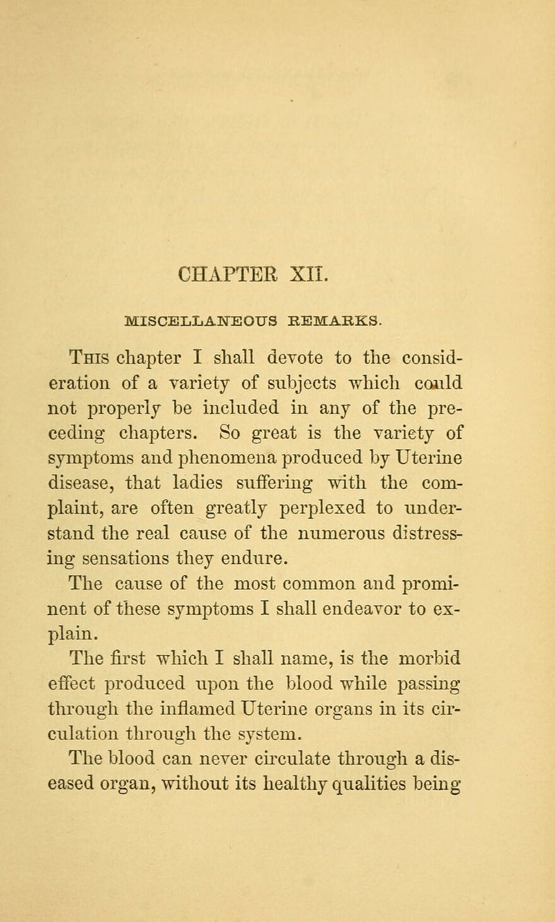 MISCELLANEOUS EEMAEKS. This chapter I shall devote to the consid- eration of a variety of subjects which coiild not properly be included in any of the pre- ceding chapters. So great is the variety of symptoms and phenomena produced by Uterine disease, that ladies suffering with the com- plaint, are often greatly perplexed to under- stand the real cause of the numerous distress- ing sensations they endure. The cause of the most common and promi- nent of these symptoms I shall endeavor to ex- plain. The first which I shall name, is the morbid effect produced upon the blood while passing through the inflamed Uterine organs in its cir- culation through the system. The blood can never circulate through a dis- eased organ, without its healthy qualities being