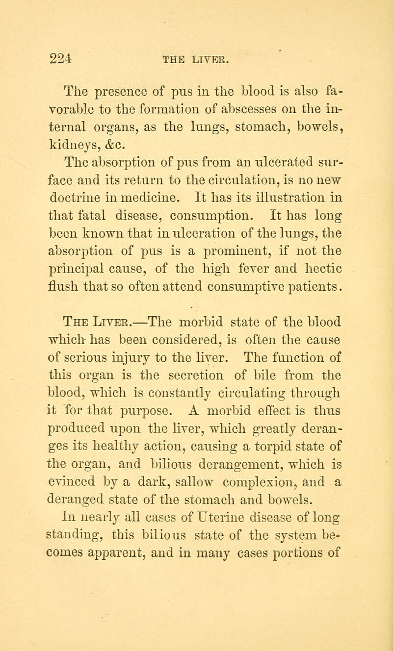 The presence of pus in the blood is also fa- vorable to the formation of abscesses on the in- ternal organs, as the lungs, stomach, bowels, kidneys, &c. The absorption of pus from an ulcerated sur- face and its return to the circulation, is no new doctrine in medicine. It has its illustration in that fatal disease, consumption. It has long been known that in ulceration of the lungs, the absorption of pus is a prominent, if not the principal cause, of the high fever and hectic flush that so often attend consumptive patients. The Liver.—The morbid state of the blood which has been considered, is often the cause of serious injury to the liver. The function of this organ is the secretion of bile from the blood, which is constantly circulating through it for that purpose. A morbid effect is thus produced upon the liver, which greatly deran- ges its healthy action, causing a torpid state of the organ, and bilious derangement, which is evinced by a dark, sallow complexion, and a deranged state of the stomach and bowels. In nearly all cases of Uterine disease of long standing, this bilious state of the system be- comes apparent, and in many cases portions of