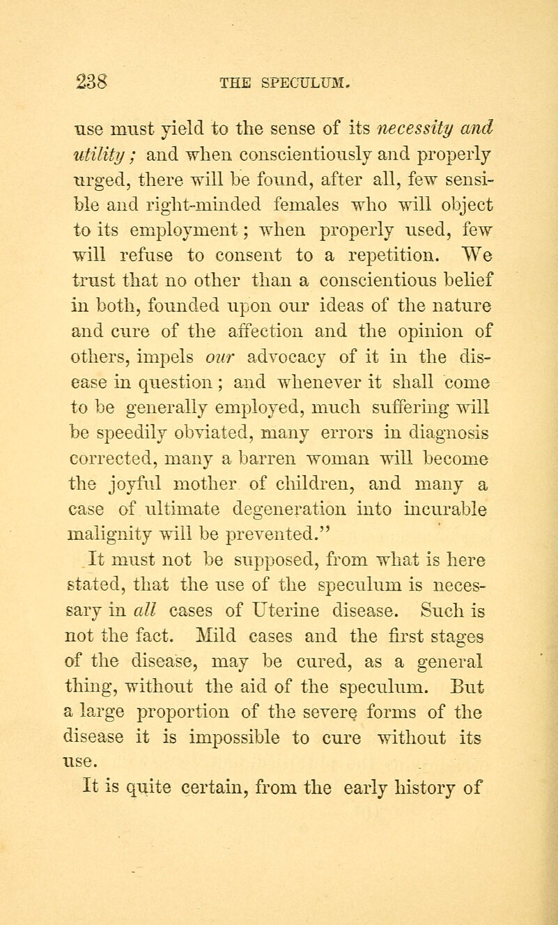 use must yield to the sense of its necessity and utility ; and when conscientiously and properly urged, there will be found, after all, few sensi- ble and right-minded females who will object to its employment; when properly used, few will refuse to consent to a repetition. We trust that no other than a conscientious belief in both, founded upon our ideas of the nature and cure of the affection and the opinion of others, impels our advocacy of it in the dis- ease in question; and whenever it shall come to be generally employed, much suffering will be speedily obviated, many errors in diagnosis corrected, many a barren woman will become the joyful mother of children, and many a case of ultimate degeneration into incurable malignity will be prevented. It must not be supposed, from what is here stated, that the use of the speculum is neces- sary in all cases of Uterine disease. Such is not the fact. Mild cases and the first stages of the disease, may be cured, as a general thing, without the aid of the speculum. But a large proportion of the severe forms of the disease it is impossible to cure without its use. It is quite certain, from the early history of