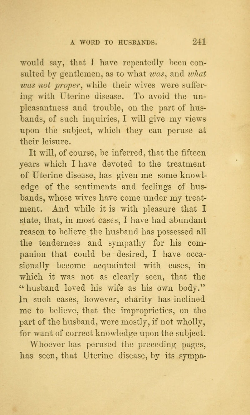 would say, that I have repeatedly been con- sulted by gentlemen, as to what was, and what was not proper, while their wives were suffer- ing with Uterine disease. To avoid the un- pleasantness and trouble, on the part of hus- bands, of such inquiries, I will give my views upon the subject, which they can peruse at their leisure. It will, of course, be inferred, that the fifteen years which I have devoted to the treatment of Uterine disease, has given me some knowl- edge of the sentiments and feelings of hus- bands, whose wives have come under my treat- ment. And while it is with pleasure that I state, that, in most cases, I have had abundant reason to believe the husband has possessed all the tenderness and sympathy for his com- panion that could be desired, I have occa- sionally become acquainted with cases, in which it was not as clearly seen, that the  husband loved his wife as his own body. In such cases, however, charity has inclined me to believe, that the improprieties, on the part of the husband, were mostly, if not wholly, for want of correct knowledge upon the subject. Whoever has perused the preceding pages, has seen, that Uterine disease, by its sympa-