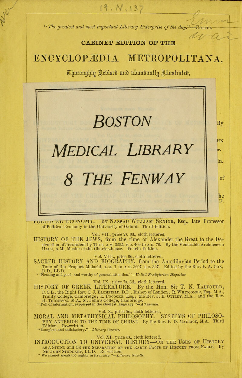 \ Vs- i°l, A/,^37  The greatest and most important Literary Enterprise of the day.n—Critic. CABINET EDITION OF THE ENCYCLOPAEDIA METROPOLITANA, t^rartfjliljr ^zbxsib anfr akmbanilg Illustrate, BOSTON Medical Library 8 The Fenway By [IN in. of he D. ruLiavAL jcuujnumi. By Nassau William Senior, Esq., late Professor of Political Economy in the University of Oxford. Third Edition. Vol. VII., price 2s. 6d., cloth lettered, HISTORY OF THE JEWS, from the time of Alexander the Great to the De- struction of Jerusalem by Titus, a.m. 3595, b.c. 409 to a.d. 70. By the Venerable Archdeacon Hale, AM., Master of the Charter-house. Fourth Edition. Vol. VIII., price 6s., cloth lettered, SACRED HISTORY AND BIOGRAPHY, from the Antediluvian Period to the Time of the Prophet Malachi, A.M. 1 to a.m. 3607, b.c. 397. Edited by the Rev. F. A. Cox, D.D., LL.D.  Pleasing and good, and wortby of general attention.—United Presbyterian Magazine. Vol. IX., price 7s. 6d., cloth lettered, HISTORY OF GREEK LITERATURE. By the Hon. Sir T. N. Talfourd, D.C.L., the Right Rev. C. J. Blomfield, D.D., Bishop of London; R. Whitcombe, Esq., M. A., Trinity College, Cambridge; E. Pococke, Esq.; the Rev. J. B. Ottley, M.A.; and the Rev. H. Thompson, M.A, St. John's College, Cambridge.  Full of information, expressed in the choicest language.—Athenaum. Vol. X., price 5s., cloth lettered, MORAL AND METAPHYSICAL PHILOSOPHY. SYSTEMS OF PHILOSO- PHY ANTERIOR TO THE TIME OF CHRIST. By the Rev. F. D. Maurice, M.A Third Edition. Re-written.  Complete and satisfactory.—Literary Gazette. Vol. XL, price 5s., cloth lettered, INTRODUCTION TO UNIVERSAL HISTORY—On the Uses of History as a Study, and Ok the Separation of the Early Facts of History from Fable. By Sir John Stoddart, LL.D. Re-written.  We cannot speak too highly in its praise.—Literary Gazette.