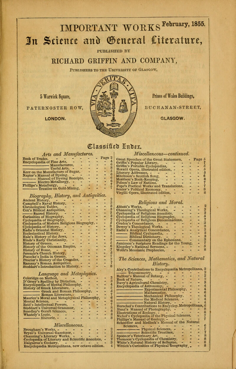 IMPOETANT WORKS February'18S5' jht Science auft <$>znzxal fiteratitre, PUBLISHED BT RICHARD GRIFFIN AND COMPANY, PUBLISHERS TO THE UNIVERSITY OF GLASGOW, 5 Warwick Square, PATERNOSTER ROW, LONDON. Prince of Wales Buildings, BUCHANAN-STREET, GLASGOW, ClassiSeti Intizx. Arts and Manufactures. Book of Trades, - Encyclopaedia of Fine Arts, Page . Manufactures, Useful Arts, Kerr on the Manufacture of Sugar, Napier's Manual of Dyeing, - Manual of Dyeing Eeceipts, Electro Metallurgy, - Phillips's Metallurgy, Treatise on Gold-Mining, - Biography, History, and Antiquities. Ancient History, ------- Campbell's Naval History, - Chronological Tables, - - - Cox's Biblical Antiquities, ----- Sacred History, - - Curiosities of Biography, - Cyclopaedia of Biography, - Cyclopaedia of Modern Eeligious Biography, - Cyclopaedia of History, ------ Eadie's Oriental History, - Ecclesiastical History, - - Hale's History of the Jews, - - - - - Hinds's Early Christianity, - History of Greece, ------- History of the Ottoman Empire, - History of Borne, ------- Jeremie's Church History, - Pococke's India in Greece, - Procter's History of the Crusades, - Ramsay's Roman Antiquities, - Stoddart's Introduction to History, - - - - Language and Metaphysics. Coleridge on Method, ------ D'Orsey's Spelling by Dictation, - - - - Encyclopaedia of Mental Philosophy, - - - History of Greek Literature, ----- Greek and Roman Philosophy, - Roman Literature, - Maurice's Moral and Metaphysical Philosophy, Mental Science, -- -----o Reid's Intellectual Powers, - - - - 7 Stoddart's Universal Grammar, - 8 Smedley's Occult Sciences, ----- 8 Whately's Logic, - - 8 Rhetoric, -------8 Miscellaneous, Brougham's Works, -------2 Bryce's Universal Gazetteer, ----- 2 Channing's Literary Works, ----- 2 Cyclopaedia of Literary and Scientific Anecdote, - 2 Dalgairns's Cookery, ------ 3 Encyclopaedia Metropolitana, new octavo edition. 4 Miscellaneous—continued. Great Speeches of the Great Statesmen, Griffin's Popular Library, - Griffin's Portable Cyclopaedias, Horatii Opera, illustrated edition, - Literary Addresses, ------ Mitchison's Scottish Song, - Morrison's Book-Keeping, - ■ Poison's Law of Nations, ... Pope's Poetical Works'and Translations, Senior's Political Economy, - - - Virgilii Opera, illustrated edition, - Page 5 Religic „ 'ous and Moral. Abbott's Works, --------2 Channing's Theological Works, - - - - 3 Cyclopaedia of Religious Anecdote, _ - - 2 Cyclopaedia of Religious Biography, . - - 5 Cyclopaedia of Religious Denominations, - - 7 Cruden's Concordance, ------ 3 Dewey's Theological Works. Eadie's Analytical Concordance, - Biblical Cyclopaedia, - Biblical Dictionary, Commentary on the Ephesians, Jamieson's Scripture Readings for the Young, - 7 Kingsley's National Sermons, - - - - -5 Wolfe's Messianic Prophecies, _ - - - 8 The Sciences, Mathematics, and Natural History. Airy's Contributions to Encyclopaedia Metropolitana, 2 Trigonometry, Balfour's Manual of Botany, - Book of Nature, - Davy's Agricultural Chemistry, Encyclopaedia of Astronomy, - - - Experimental Philosophy, • Mathematics. ■ Mechanical Philosophy, ■ the Medical Sciences, - • Natural History, - 2 2 2 3 4 4 6 4 4 4 Herschel's Contributions to Encyclop. Metropolitana, 6 Hunt's Manual of Photography, - - - - 8 Illustrations of Zoology, ------ 8 Nichol's Cyclopaedia of the Physical Sciences, - 7 Phillips's Manual of Geoloay, ----- 7 Schoedler and Medlock's Manual of the Natural Sciences, -----.--6 -»-, , Physical Sciences, 7 , — Scientific Treatises, 7 Spooner's Veterinary Art. ----- 8 Thomson's Cyclopaedia of Chemistry, 8 White's Natural History of Selborne, 8 Wittich's Curiosities of Physical Geography,. - 8