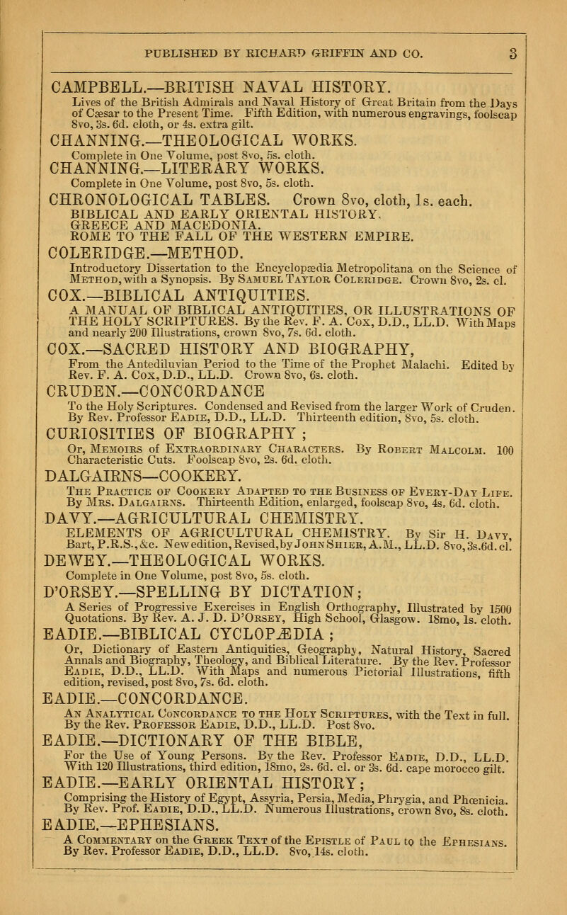 CAMPBELL.—BRITISH NAVAL HISTORY. Lives of the British Admirals and Naval History of Great Britain from the Days of Csesar to the Present Time. Fifth Edition, with numerous engravings, foolscap 8vo, 3s. 6d. cloth, or 4s. extra gilt. CHANNING.—THEOLOGICAL WORKS. Complete in One Volume, post 8vo, 5s. cloth. CHANNING.—LITERARY WORKS. Complete in One Volume, post 8vo, 5s. cloth. CHRONOLOGICAL TABLES. Crown 8vo, cloth, Is. each. BIBLICAL AND EARLY ORIENTAL HISTORY. GREECE AND MACEDONIA. ROME TO THE FALL OF THE WESTERN EMPIRE. COLERIDGE.—METHOD. Introductory Dissertation to the Encyclopaedia Metropolitana on the Science of Method, with a Synopsis. By Samuel Taylor Coleridge. Crown 8vo, 2s. cl. COX.—BIBLICAL ANTIQUITIES. A MANUAL OF BIBLICAL ANTIQUITIES, OR ILLUSTRATIONS OF THE HOLY SCRIPTURES. By the Rev. F. A. Cox, D.D., LL.D. With Maps and nearly 200 Illustrations, crown 8vo, 7s. 6d. cloth. COX.—SACRED HISTORY AND BIOGRAPHY, From the Antediluvian Period to the Time of the Prophet Malachi. Edited bv Rev. F. A. Cox, D.D., LL.D. Crown 8vo, 6s. cloth. CRUDEN.—CONCORDANCE To the Holy Scriptures. Condensed and Revised from the larger Work of Cruder). By Rev. Professor Eadie, D.D., LL.D. Thirteenth edition,'8vo, 5s. cloth. CURIOSITIES OF BIOGRAPHY ; Or, Memoirs of Extraordinary Characters. By Robert Malcolm. 100 Characteristic Cuts. Foolscap Svo, 2s. 6d. cloth. DALGAIRNS—COOKERY. The Practice of Cookery Adapted to the Business of Every-Day Life. By Mrs. Dalgairns. Thirteenth Edition, enlarged, foolscap Svo, 4s5 6d. cloth DAVY.—AGRICULTURAL CHEMISTRY. ELEMENTS OF AGRICULTURAL CHEMISTRY. By Sir H. Davy Bart, P.R.S,&c. New edition, Revised,by John Shier, A.M., LL.D. 8vo,3s.6d.cf DEWEY.—THEOLOGICAL WORKS. Complete in One Volume, post 8vo, 5s. cloth. D'ORSEY.—SPELLING BY DICTATION; A Series of Progressive Exercises in English Orthography, Illustrated by 1500 Quotations. By Rev. A. J. D. D'Orsey, High School, Glasgow. 18mo, Is. cloth EADIE.—BIBLICAL CYCLOPAEDIA ; Or, Dictionary of Eastern Antiquities, Geography, Natural History, Sacred Annals and Biography, Theology, and BiblicalLiterature. By the Rev. Professor Eadie, D.D., LL.D. With Maps and numerous Pictorial Illustrations, fifth edition, revised, post Svo, 7s. 6d. cloth. EADIE.—CONCORDANCE. An Analytical Concordance to the Holy Scriptures, with the Text in full. By the Rev. Professor Eadie, D.D., LL.D. Post 8vo. EADIE.—DICTIONARY OF THE BIBLE, For the Use of Young Persons. By the Rev. Professor Eadte, D.D., LL.D. With 120 Illustrations, third edition, 18mo, 2s. 6d. cl. or 3s. 6d. cape morocco gilt. EADIE.—EARLY ORIENTAL HISTORY; Comprising the History of Egypt, Assyria, Persia, Media, Phrygia, and Phoenicia. By Rev. Prof. Eadie, D.D., LL.D. Numerous Illustrations, crown 8vo, 8s. cloth. EADIE.—EPHESIANS. A Commentary on the Greek Text of the Epistle of Paul to the Efhesians By Rev. Professor Eadie, D.D., LL.D. Svo, 14s. cloth.