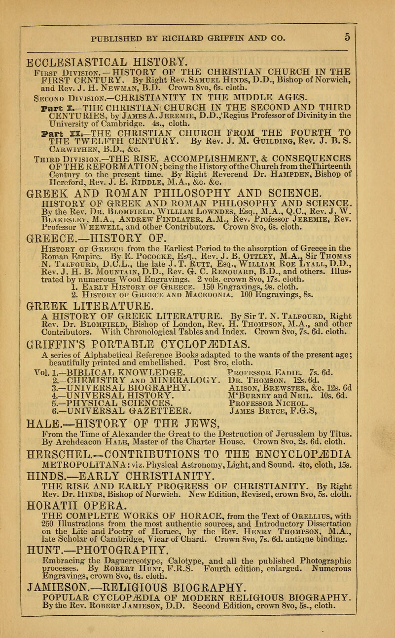 ECCLESIASTICAL HISTORY. First Division.-HISTORY OF THE CHRISTIAN CHURCH IN THE FIRST CENTURY. By Right Rev. Samuel Hinds, D.D., Bishop of Norwich, and Rev. J. H. Newman,'B.D. Crown 8vo, 6s. cloth. Second Division.—CHRISTIANITY IN THE MIDDLE AGES. Part I.-THE CHRISTIAN CHURCH IN THE SECOND AND THIRD CENTURIES, by James A. Jeremie, D.D.,'Regius Professor of Divinity in the University of Cambridge. 4s., cloth. Part EI.—THE CHRISTIAN CHURCH FROM THE FOURTH TO THE TWELFTH CENTURY. By Rev. J. M. Guilding, Rev. J. B. S. Carwithen, B.D., &c. Third Division.—THE RISE, ACCOMPLISHMENT, & CONSEQUENCES OF THE REFORM ATI ON; being the History of the Church from theThirteenth Century to the present time. By Right Reverend Dr. Hampden, Bishop of Hereford, Rev. J. E. Riddle, M.A., &c. &c. GREEK AND ROMAN PHILOSOPHY AND SCIENCE. HISTORY OF GREEK AND ROMAN PHILOSOPHY AND SCIENCE. By the Rev. Dr. Blomfield, William Lowndes, Esq., M.A., Q.C., Rev. J. W. Blakesley, M.A., Andrew Findlater, A.M., Rev. Professor Jeremie, Rev. Professor W he well, and other Contributors. Crown 8vo, 6s. cloth. GREECE.—HISTORY OF. History of Greece from the Earliest Period to the absorption of Greece in the Roman Empire. By E. Pococke, Esq., Rev. J. B. Ottley, M.A., Sir Thomas N. Talfourd, D.C.L., the late J. T. Rutt, Esq., William Roe Lyall, D.D., Rev. J. H. B. Mountain, D.D., Rev. G. C. Renouard, B.D., and others. Illus- trated by numerous Wood Engravings. 2 vols, crown 8vo, 17s. cloth. 1. Early History of Greece. 150 Engravings, 9s. cloth. 2. History of Greece and Macedonia. 100 Engravings, 8s. GREEK LITERATURE. A HISTORY OF GREEK LITERATURE. By Sir T. N. Talfourd, Right Rev. Dr. Blomfield, Bishop of London, Rev. H. Thompson, M.A., and other Contributors. With Chronological Tables and Index. Crown 8vo, 7s. 6d. cloth. GRIFFIN'S PORTABLE CYCLOPAEDIAS. A series of Alphabetical Reference Books adapted to the wants of the present age; beautifully printed and embellished. Post 8vo, cloth. Vol. 1—BIBLICAL KNOWLEDGE. Professor Eadie. 7s. 6d. 2.-CHEMISTRY and MINERALOGY. Dr. Thomson. 12s. 6d. 3.—UNIVERSAL BIOGRAPHY. Alison, Brewster, &c. 12s. 6d 4.—UNIVERSAL HISTORY. M'Burney and Neil. 10s. 6d. 5.—PHYSICAL SCIENCES. Professor Nichol. 6.—UNIVERSAL GAZETTEER. James Bryce, F.G.S, HALE.—HISTORY OF THE JEWS, From the Time of Alexander the Great to the Destruction of Jerusalem by Titus. By Archdeacon Hale, Master of the Charter House. Crown 8vo, 2s. 6d. cloth. HERSCHEL.—CONTRIBUTIONS TO THE ENCYCLOPAEDIA METROPOLITANA: viz. Physical Astronomy, Light, and Sound. 4to, cloth, 15s. HINDS.—EARLY CHRISTIANITY. THE RISE AND EARLY PROGRESS OF CHRISTIANITY. By Right Rev. Dr. Hinds, Bishop of Norwich. New Edition, Revised, crown 8vo, 5s. cloth. HORATII OPERA. THE COMPLETE WORKS OF HORACE, from the Text of Orellius, with 250 Illustrations from the most authentic sources, and Introductory Dissertation on the Life and Poetry of Horace, by the Rev. Henry Thompson, M.A., late Scholar of Cambridge, Vicar of Chard. Crown 8vo, 7s. 6d. antique binding. HUNT.—PHOTOGRAPHY. Embracing the Daguerreotype, Calotype, and all the published Photographic processes. By Robert Hunt, F.R.S. Fourth edition, enlarged. Numerous Engravings, crown 8vo, 6s. cloth. JAMIESON.—RELIGIOUS BIOGRAPHY. POPULAR CYCLOPAEDIA OF MODERN RELIGIOUS BIOGRAPHY. By the Rev. Robert Jamieson, D.D. Second Edition, crown 8vo, 5s., cloth.