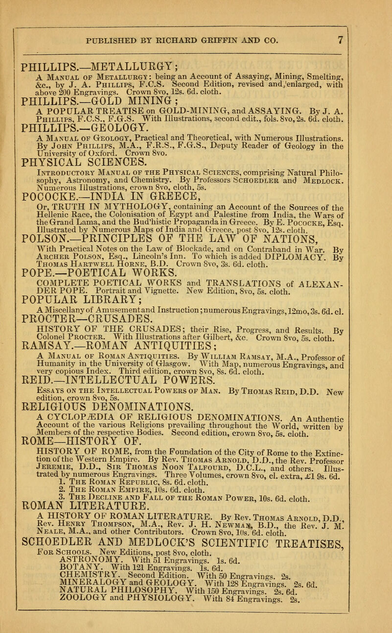 PHILLIPS.—METALLURGY; A Manual op Metallurgy : being an Account of Assaying, Mining, Smelting, &c, by J. A. Phillips, F.C.S. Second Edition, revised and /enlarged, with above 200 Engravings. Crown 8vo, 12s. 6d. cloth. PHILLIPS.—GOLD MINING ; A POPULAR TREATISE on GOLD-MINING, and ASSAYING. By J. A. Phillips, F.C.S., F.G.S. With Illustrations, second edit., fols. 8vo,2s. 6d. cloth. PHILLIPS.—GEOLOGY. A Manual of Geology, Practical and Theoretical, with Numerous Illustrations. By John Phillips, M.A., F.R.S., F.G.S., Deputy Reader of Geology in the University of Oxford. Crown 8vo. PHYSICAL SCIENCES. Introductory Manual of the Physical Sciences, comprising Natural Philo- sophy, Astronomy, and Chemistry. By Professors Schoedler and Medlock. Numerous Illustrations, crown 8vo, cloth, 5s. POCOCKE.—INDIA IN GREECE, Or, TRUTH IN MYTHOLOGY, containing an Account of the Sources of the Hellenic Race, the Colonisation of Egypt and Palestine from India, the Wars of the Grand Lama, and the Bud'histic Propaganda in Greece. By E. Pococke, Esq. Illustrated by Numerous Maps of India and Greece, post 8vo,l2s. cloth POLSON.—PRINCIPLES OF THE LAW OF NATIONS, With Practical Notes on the Law of Blockade, and on Contraband in War. By Archer Polson, Esq., Lincoln's Inn. To which is added DIPLOMACY. By Thomas Hartwell Horne, B.D. Crown Svo, 3s. 6d. cloth. POPE.—POETICAL WORKS. COMPLETE POETICAL WORKS and TRANSLATIONS of ALEXAN- DER POPE. Portrait and Vignette. New Edition, 8vo, 5s. cloth. POPULAR LIBRARY; A Miscellany of Amusement and Instruction; numerous Engravings. 12mo. 3s 6d cl PROCTER—CRUSADES. HISTORY OF THE CRUSADES; their Rise, Progress, and Results. By Colonel Procter. With Illustrations after Gilbert, &c Crown Svo 5s cloth RAMSAY.—ROMAN ANTIQUITIES; A Manual of Roman Antiquities. By William Ramsay, M.A., Professor of Humanity in the University of Glasgow. With Map, numerous Engravings, and very copious Index. Third edition, crown Svo, 8s. 6d. cloth. REID.—INTELLECTUAL POWERS. Essays on the Intellectual Powers of Man. By Thomas Reid, D.D. New edition, crown 8vo, 5s. RELIGIOUS DENOMINATIONS. A CYCLOPAEDIA OF RELIGIOUS DENOMINATIONS. An Authentic Account of the various Religions prevailing throughout the World, written by Members of the respective Bodies. Second edition, crown Svo. 5s. cloth ROME—HISTORY OF. HISTORY OF ROME, from the Foundation of the City of Rome to the Extinc- tion of the Western Empire. By Rev. Thomas Arnold, D.D., the Rev. Professor Jeremie, D.D., Sir Thomas Noon Talfourd, D.C.L., and others. Illus- trated by numerous Engravings. Three Volumes, crown 8vo, cl. extra, £1 9s. 6d 1. The Roman Republic, 8s. 6d. cloth. 2. The Roman Empire, 10s. 6d. cloth. 3. The Decline and Fall of the Roman Power, 10s. 6d cloth ROMAN LITERATURE. A HISTORY OF ROMAN LITERATURE. By Rev. Thomas Arnold, D.D. Rev. Henry Thompson, M.A., Rev. J. H. Newman B.D., the Rev. J m! Neale, M.A., and other Contributors. Crown 8vo, lUs 66. cloth SCHOEDLER AND MEDLOCK'S SCIENTIFIC TREATISES For Schools. New Editions, post 8vo, cloth. ASTRONOMY. With 51 Engravings. Is. 6d. BOTANY. With 121 Engravings. Is. 6d. CHEMISTRY. Second Edition. With 50 Engravings. 2s. MINERALOGY and GEOLOGY. With 128 Engravings. 2s. 6d NATURAL PHILOSOPHY. With 150 Engravings. 2s. 6d ZOOLOGY and PHYSIOLOGY. With 84 Engravings. 2s