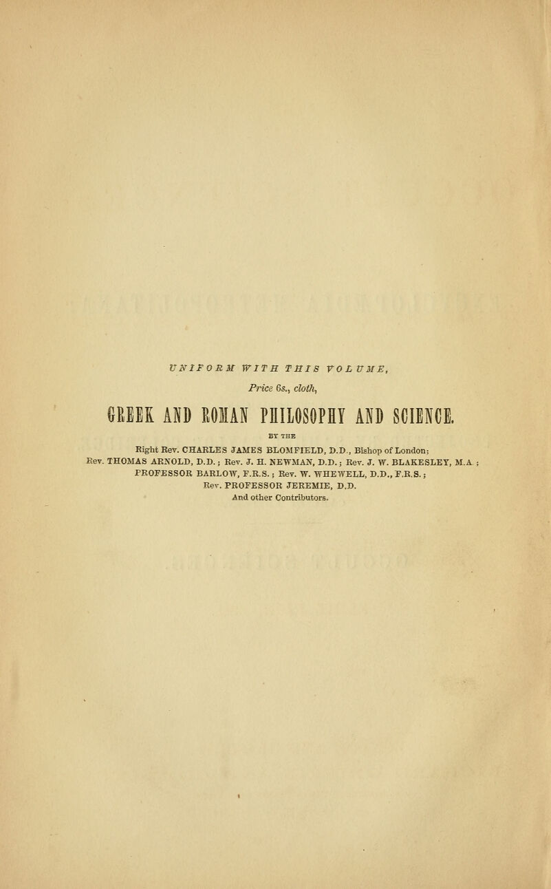 UNIFORM WITH THIS VOLUME, Price 6s., cloth, GKBEK AID MAN PHILOSOPHY AID SCIENCE. BY THE Eight Rev. CHARLES JAMES BLOMFIELD, D.D., Bishop of London; Rev. THOMAS ARNOLD, D.D.; Rev. J. H. NEWMAN, D.D.; Rev. J. W. BLAKESLEY, M.A PROFESSOR BARLOW, F.R.S.; Rev. W. WHEWELL, D.D., F.R.S.; Rev. PROFESSOR JEREMIE, D.D. And other Contributors.