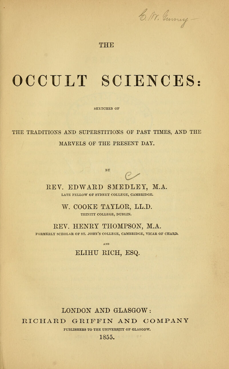 A, u4^t^»_^v THE OCCULT SCIENCES: SKETCHES OF THE TRADITIONS AND SUPERSTITIONS OF PAST TIMES, AND THE MARVELS OF THE PRESENT DAY. t REV. EDWARD SMEDLEY, M.A. LATE FELLOW OF SYDNEY COLLEGE, CAMBRIDGE. W. COOKE TAYLOR, LL.D. TRINITY COLLEGE, DUBLIN. REV. HENRY THOMPSON, M.A. FORMERLY SCHOLAR OF ST. JOHN'S COLLEGE, CAMBRIDGE, VICAR OF CHARD. ELIHTJ RICH, ESQ. LONDON AND GLASGOW: RICHARD GRIFFIN AND COMPANY PUBLISHERS TO THE UNTVERSITT OF GLASGOW. 1855.