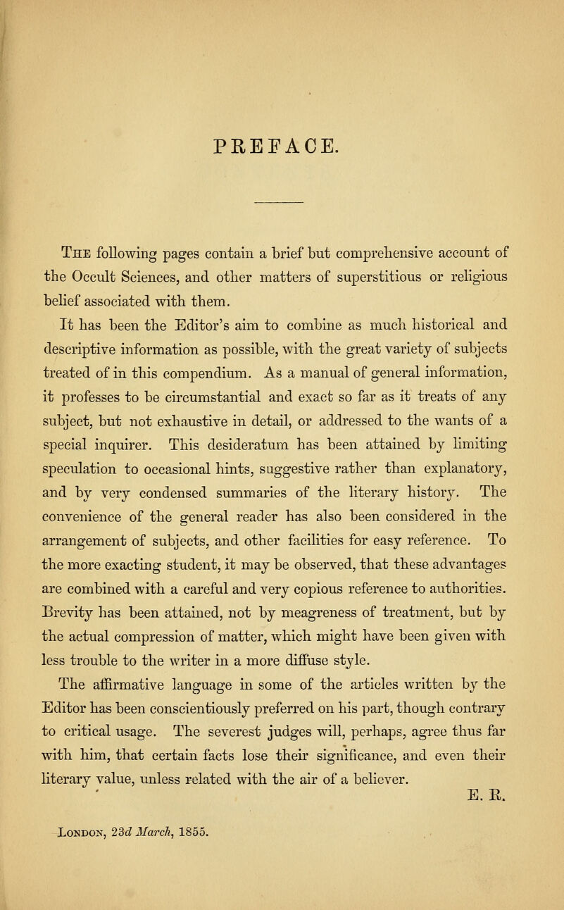 PREFACE. The following pages contain a brief but comprehensive account of the Occult Sciences, and other matters of superstitious or religious belief associated with them. It has been the Editor's aim to combine as much historical and descriptive information as possible, with the great variety of subjects treated of in this compendium. As a manual of general information, it professes to be circumstantial and exact so far as it treats of any subject, but not exhaustive in detail, or addressed to the wants of a special inquirer. This desideratum has been attained by limiting speculation to occasional hints, suggestive rather than explanatory, and by very condensed summaries of the literary history. The convenience of the general reader has also been considered in the arrangement of subjects, and other facilities for easy reference. To the more exacting student, it may be observed, that these advantages are combined with a careful and very copious reference to authorities. Brevity has been attained, not by meagreness of treatment, but by the actual compression of matter, which might have been given with less trouble to the writer in a more diffuse style. The affirmative language in some of the articles written by the Editor has been conscientiously preferred on his part, though contrary to critical usage. The severest judges will, perhaps, agree thus far with him, that certain facts lose their significance, and even their literary value, unless related with the air of a believer. E. E. London, 23d March, 1855.