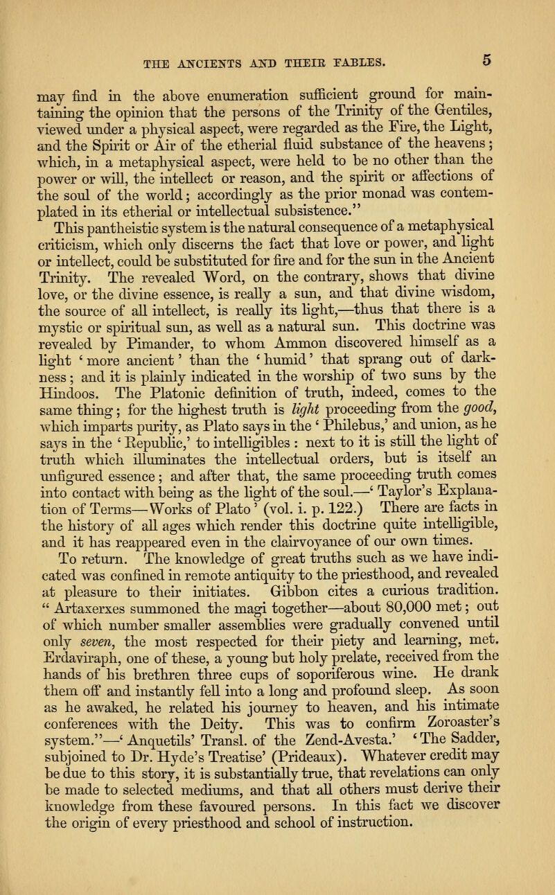 may find in the above enumeration sufficient ground for main- taining the opinion that the persons of the Trinity of the Gentiles, viewed under a physical aspect, were regarded as the Fire, the Light, and the Spirit or Air of the etherial fluid substance of the heavens; which, in a metaphysical aspect, were held to be no other than the power or will, the intellect or reason, and the spirit or affections of the soul of the world; accordingly as the prior monad was contem- plated in its etherial or intellectual subsistence. This pantheistic system is the natural consequence of a metaphysical criticism, which only discerns the fact that love or power, and light or intellect, could be substituted for fire and for the sun in the Ancient Trinity. The revealed Word, on the contrary, shows that divine love, or the divine essence, is really a sun, and that divine wisdom, the source of all intellect, is really its light,—thus that there is a mystic or spiritual sun, as well as a natural sun. This doctrine was revealed by Pimander, to whom Ammon discovered himself as a light ' more ancient' than the ' humid' that sprang out of dark- ness ; and it is plainly indicated in the worship of two suns by the Hindoos. The Platonic definition of truth, indeed, comes to the same thing; for the highest truth is light proceeding from the good, which imparts purity, as Plato says in the ' Philebus,' and union, as he says in the ' Republic,' to intelligibles : next to it is still the light of truth which illuminates the intellectual orders, but is itself an unfigured essence ; and after that, the same proceeding truth comes into contact with being as the light of the soul.—' Taylor's Explana- tion of Terms—Works of Plato' (vol. i. p. 122.) There are facts in the history of all ages which render this doctrine quite intelligible, and it has reappeared even in the clairvoyance of our own times. To return. The knowledge of great truths such as we have indi- cated was confined in remote antiquity to the priesthood, and revealed at pleasure to their initiates. Gibbon cites a curious tradition.  Artaxerxes summoned the magi together—about 80,000 met; out of which number smaller assemblies were gradually convened until only seven, the most respected for their piety and learning, met. Erdaviraph, one of these, a young but holy prelate, received from the hands of his brethren three cups of soponferous wine. He drank them off and instantly fell into a long and profound sleep. As soon as he awaked, he related his journey to heaven, and his intimate conferences with the Deity. This was to confirm Zoroaster's system.—' Anquetils' Transl. of the Zend-Avesta.' 'The Sadder, subjoined to Dr. Hyde's Treatise' (Prideaux). Whatever credit may be due to this story, it is substantially true, that revelations can only be made to selected mediums, and that all others must derive their knowledge from these favoured persons. In this fact we discover the origin of every priesthood and school of instruction.