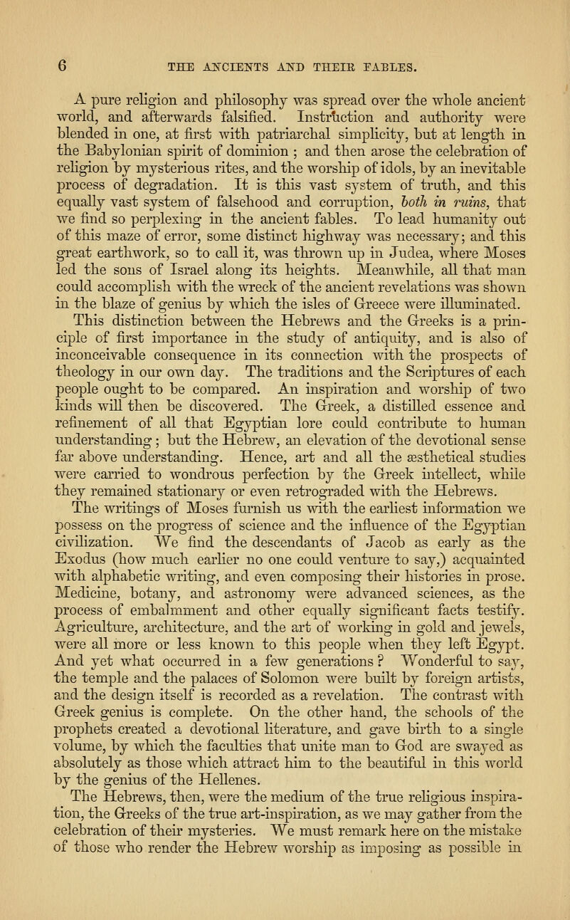 A pure religion and philosophy was spread over the whole ancient world, and afterwards falsified. Instruction and authority were blended in one, at first with patriarchal simplicity, but at length in the Babylonian spirit of dominion ; and then arose the celebration of religion by mysterious rites, and the worship of idols, by an inevitable process of degradation. It is this vast system of truth, and this equally vast system of falsehood and corruption, both in ruins, that we find so perplexing in the ancient fables. To lead humanity out of this maze of error, some distinct highway was necessary; and this great earthwork, so to call it, was thrown up in Judea, where Moses led the sons of Israel along its heights. Meanwhile, all that man could accomplish with the wreck of the ancient revelations was shown in the blaze of genius by which the isles of Greece were illuminated. This distinction between the Hebrews and the Greeks is a prin- ciple of first importance in the study of antiquity, and is also of inconceivable consequence in its connection with the prospects of theology in our own day. The traditions and the Scriptures of each people ought to be compared. An inspiration and worship of two kinds will then be discovered. The Greek, a distilled essence and refinement of all that Egyptian lore could contribute to human understanding; but the Hebrew, an elevation of the devotional sense far above understanding. Hence, art and all the assthetical studies were carried to wondrous perfection by the Greek intellect, while they remained stationary or even retrograded with the Hebrews. The writings of Moses furnish us with the earliest information we possess on the progress of science and the influence of the Egyptian civilization. We find the descendants of Jacob as early as the Exodus (how much earlier no one could venture to say,) acquainted with alphabetic writing, and even composing then histories in prose. Medicine, botany, and astronomy were advanced sciences, as the process of embalmment and other equally significant facts testify. Agriculture, architecture, and the art of working in gold and jewels, were all more or less known to this people when they left Egypt. And yet what occurred in a few generations ? Wonderful to say, the temple and the palaces of Solomon were built by foreign artists, and the design itself is recorded as a revelation. The contrast with Greek genius is complete. On the other hand, the schools of the prophets created a devotional literature, and gave birth to a single volume, by which the faculties that unite man to God are swayed as absolutely as those which attract him to the beautiful in this world by the genius of the Hellenes. The Hebrews, then, were the medium of the true religious inspira- tion, the Greeks of the true art-inspiration, as we may gather from the celebration of then* mysteries. We must remark here on the mistake of those who render the Hebrew worship as imposing as possible in