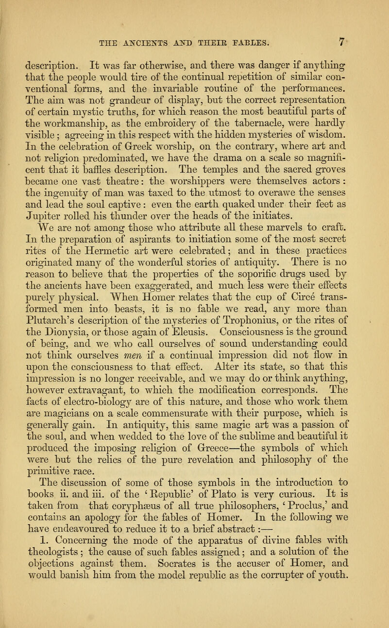 description. It was far otherwise, and there was danger if anything that the people would tire of the continual repetition of similar con- ventional forms, and the invariable routine of the performances. The aim was not grandeur of display, but the correct representation of certain mystic truths, for which reason the most beautiful parts of the workmanship, as the embroidery of the tabernacle, were hardly visible ; agreeing in this respect with the hidden mysteries of wisdom. In the celebration of Greek worship, on the contrary, where art and not religion predominated, we have the drama on a scale so magnifi- cent that it banies description. The temples and the sacred groves became one vast theatre: the worshippers were themselves actors: the ingenuity of man was taxed to the utmost to overawe the senses and lead the soul captive: even the earth quaked under then* feet as Jupiter rolled his thunder over the heads of the initiates. We are not among those who attribute all these marvels to craft. In the preparation of aspirants to initiation some of the most secret rites of the Hermetic art were celebrated; and in these practices originated many of the wonderful stories of antiquity. There is no reason to believe that the properties of the soporific drugs used by the ancients have been exaggerated, and much less were their effects purely physical. When Homer relates that the cup of Circe trans- formed men into beasts, it is no fable we read, any more than Plutarch's description of the mysteries of Trophonius, or the rites of the Dionysia, or those again of Eleusis. Consciousness is the ground of being, and we who call ourselves of sound understanding could not think ourselves men if a continual impression did not flow in upon the consciousness to that effect. Alter its state, so that this impression is no longer receivable, and we may do or think anything, however extravagant, to which the modification corresponds. The facts of electro-biology are of this nature, and those who work them are magicians on a scale commensurate with their purpose, which is generally gain. In antiquity, this same magic art was a passion of the soul, and when wedded to the love of the sublime and beautiful it produced the imposing religion of Greece—the symbols of which were but the relics of the pure revelation and philosophy of the primitive race. The discussion of some of those symbols in the introduction to books ii. and hi. of the ' Republic' of Plato is very curious. It is taken from that coryphaeus of all true philosophers, ' Proclus,' and contains an apology for the fables of Homer. In the following we have endeavoured to reduce it to a brief abstract:— 1. Concerning the mode of the apparatus of divine fables with theologists ; the cause of such fables assigned; and a solution of the objections against them. Socrates is the accuser of Homer, and would banish him from the model republic as the corrupter of youth.