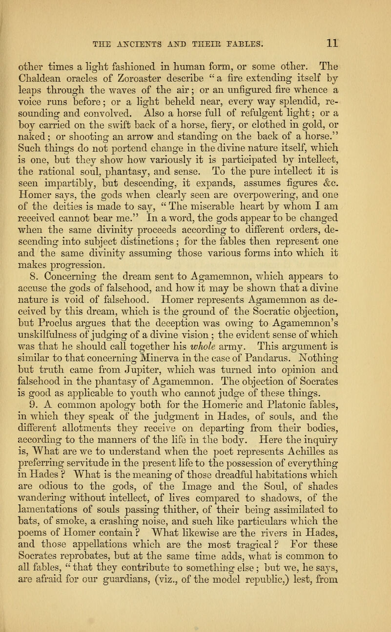other times a light fashioned in human form, or some other. The Chaldean oracles of Zoroaster describe  a fire extending itself by leaps through the waves of the air; or an unfigured fire whence a voice runs before; or a light beheld near, every way splendid, re- sounding and convolved. Also a horse full of refulgent light; or a boy carried on the swift back of a horse, fiery, or clothed in gold, or naked; or shooting an arrow and standing on the back of a horse. Such things do not portend change in the divine nature itself, which is one, but they show how variously it is participated by intellect, the rational soul, phantasy, and sense. To the pure intellect it is seen impartibly, but descending, it expands, assumes figures &c. Homer says, the gods when clearly seen are overpowering, and one of the deities is made to say,  The miserable heart by whom I am received cannot bear me. In a word, the gods appear to be changed when the same divmity proceeds according to different orders, de- scending into subject distinctions ; for the fables then represent one and the same divinity assuming those various forms into which it makes progression. 8. Concerning the dream sent to Agamemnon, which appears to accuse the gods of falsehood, and how it may be shown that a divine nature is void of falsehood. Homer represents Agamemnon as de- ceived by this dream, which is the ground of the Socratic objection, but Proclus argues that the deception was owing to Agamemnon's unskilfulness of judging of a divine vision ; the evident sense of which was that he should call together his whole army. This argument is similar to that concerning: Minerva in the case of Pandarus. Nothing; but truth came from Jupiter, which was turned into opinion and falsehood in the phantasy of Agamemnon. The objection of Socrates is good as applicable to youth who cannot judge of these things. 9. A common apology both for the Homeric and Platonic fables, in which they speak of the judgment in Hades, of souls, and the different allotments they receive on departing from their bodies, according to the manners of the life in the body. Here the inquiry is, What are we to understand when the poet represents Achilles as preferring servitude in the present life to the possession of everything in Hades ? What is the meaning of those dreadful habitations which are odious to the gods, of the Image and the Soul, of shades wandering without intellect, of lives compared to shadows, of the lamentations of souls passing thither, of their being assimilated to bats, of smoke, a crashing noise, and such like particulars which the poems of Homer contain ? What likewise are the rivers in Hades, and those appellations which are the most tragical ? For these Socrates reprobates, but at the same time adds, what is common to all fables,  that they contribute to something else; but we, he says, are afraid for our guardians, (viz., of the model republic,) lest, from
