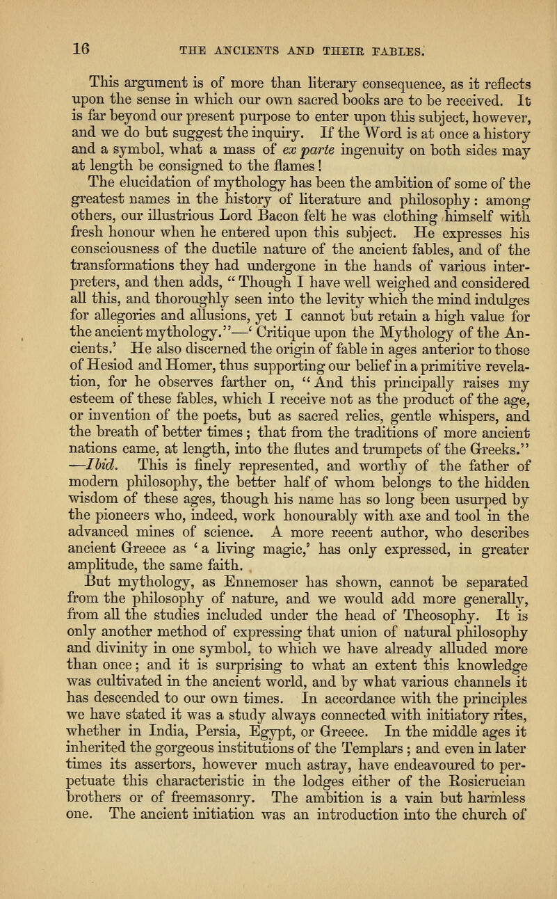 This argument is of more than literary consequence, as it reflects upon the sense in which our own sacred books are to be received. It is far beyond our present purpose to enter upon this subject, however, and we do but suggest the inquiry. If the Word is at once a history and a symbol, what a mass of ex parte ingenuity on both sides may at length be consigned to the flames! The elucidation of mythology has been the ambition of some of the greatest names in the history of literature and philosophy: among others, our illustrious Lord Bacon felt he was clothing himself with fresh honour when he entered upon this subject. He expresses his consciousness of the ductile nature of the ancient fables, and of the transformations they had undergone in the hands of various inter- preters, and then adds,  Though I have well weighed and considered all this, and thoroughly seen into the levity which the mind indulges for allegories and allusions, yet I cannot but retain a high value for the ancient mythology.—' Critique upon the Mythology of the An- cients.' He also discerned the origin of fable in ages anterior to those of Hesiod and Homer, thus supporting our belief in a primitive revela- tion, for he observes farther on,  And this principally raises my esteem of these fables, which I receive not as the product of the age, or invention of the poets, but as sacred relics, gentle whispers, and the breath of better times ; that from the traditions of more ancient nations came, at length, into the flutes and trumpets of the Greeks. —Ibid. This is finely represented, and worthy of the father of modern philosophy, the better half of whom belongs to the hidden wisdom of these ages, though his name has so long been usurped by the pioneers who, indeed, work honourably with axe and tool in the advanced mines of science. A more recent author, who describes ancient Greece as ' a living magic,' has only expressed, in greater amplitude, the same faith. But mythology, as Ennemoser has shown, cannot be separated from the philosophy of nature, and we would add more generally, from all the studies included under the head of Theosophy. It is only another method of expressing that union of natural philosophy and divinity in one symbol, to which we have already alluded more than once; and it is surprising to what an extent this knowledge was cultivated in the ancient world, and by what various channels it has descended to our own times. In accordance with the principles we have stated it was a study always connected with initiatory rites, whether in India, Persia, Egypt, or Greece. In the middle ages it inherited the gorgeous institutions of the Templars ; and even in later times its assertors, however much astray, have endeavoured to per- petuate this characteristic in the lodges either of the Eosicrucian brothers or of freemasonry. The ambition is a vain but harmless one. The ancient initiation was an introduction into the church of