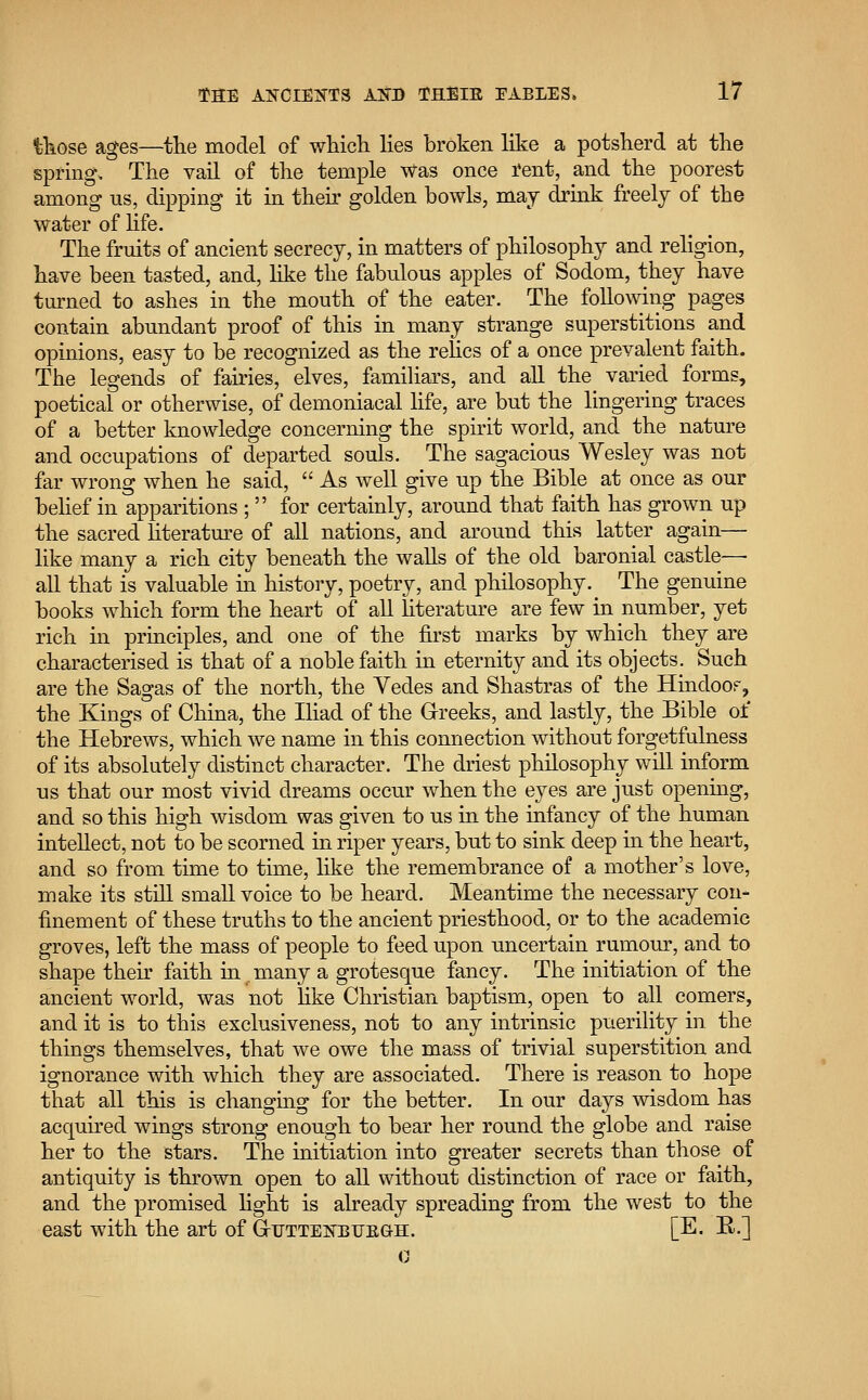 those ages—the model of which lies broken like a potsherd at the spring. The vail of the temple was once rent, and the poorest among us, dipping it in their golden bowls, may drink freely of the water of life. The fruits of ancient secrecy, in matters of philosophy and religion, have been tasted, and, like the fabulous apples of Sodom, they have turned to ashes in the mouth of the eater. The following pages contain abundant proof of this in many strange superstitions and opinions, easy to be recognized as the relics of a once prevalent faith. The legends of fairies, elves, familiars, and all the varied forms, poetical or otherwise, of demoniacal life, are but the lingering traces of a better knowledge concerning the spirit world, and the nature and occupations of departed souls. The sagacious Wesley was not far wrong when he said,  As well give up the Bible at once as our belief in apparitions ; for certainly, around that faith has grown up the sacred literature of all nations, and around this latter again— like many a rich city beneath the walls of the old baronial castle— all that is valuable in history, poetry, and philosophy. The genuine books which form the heart of all literature are few in number, yet rich in principles, and one of the first marks by which they are characterised is that of a noble faith in eternity and its objects. Such are the Sagas of the north, the Yedes and Shastras of the Hindoo?, the Kings of China, the Iliad of the Greeks, and lastly, the Bible of the Hebrews, which we name in this connection without forgetfulness of its absolutely distinct character. The driest philosophy will inform us that our most vivid dreams occur when the eyes are just opening, and so this high wisdom was given to us in the infancy of the human intellect, not to be scorned in riper years, but to sink deep in the heart, and so from time to time, like the remembrance of a mother's love, make its still small voice to be heard. Meantime the necessary con- finement of these truths to the ancient priesthood, or to the academic groves, left the mass of people to feed upon uncertain rumour, and to shape their faith in many a grotesque fancy. The initiation of the ancient world, was not like Christian baptism, open to all comers, and it is to this exclusiveness, not to any intrinsic puerility in the things themselves, that we owe the mass of trivial superstition and ignorance with which they are associated. There is reason to hope that all this is changing for the better. In our days wisdom has acquired wings strong enough to bear her round the globe and raise her to the stars. The initiation into greater secrets than those of antiquity is thrown open to all without distinction of race or faith, and the promised light is already spreading from the west to the east with the art of G-ttttenbu'egh. [E. R.]
