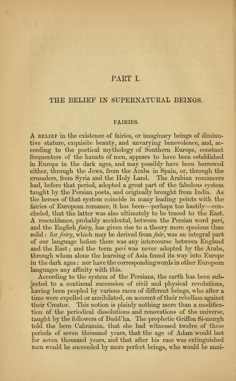 THE BELIEF IN SUPERNATURAL BEINGS. FAIRIES, A belief in the existence of fairies, or imaginary beings of diminu- tive stature, exquisite beauty, and unvarying benevolence, and, ac- cording to the poetical mythology of Southern Europe, constant frequenters of the haunts of men, appears to have been established in Europe in the dark ages, and may possibly have been borrowed either, through the Jews, from the Arabs in Spain, or, through the crusaders, from Syria and the Holy Land. The Arabian romancers had, before that period, adopted a great part of the fabulous system taught by the Persian poets, and originally brought from India. As the heroes of that system coincide in many leading points with the fairies of European romance, it has been—perhaps too hastily—con- cluded, that the latter was also ultimately to be traced to the East. A resemblance, probably accidental, between the Persian word peri, and the English fairy, has given rise to a theory more specious than solid: for fairy, which may be derived from, fair, was an integral part of our language before there was any intercourse between England and the East; and the term peri was never adopted by the Arabs, through whom alone the learning of Asia found its way into Europe in the dark ages : nor have the correspondingwords in other European languages any affinity with this. According to the system of the Persians, the earth has been sub- jected to a continual succession of civil and physical revolutions, having been peopled by various races of different beings, who after a time were expelled or annihilated, on account of their rebellion against their Creator. This notion is plainly nothing more than a modifica- tion of the periodical dissolutions and renovations of the universe, taught by the followers of Budd'ha. The prophetic Griffon Si-murgh told the hero Cahraman, that she had witnessed twelve of these periods of seven thousand years, that the age of Adam would last for seven thousand years, and that after his race was extinguished men would be succeeded by more perfect beings, who would be anni-