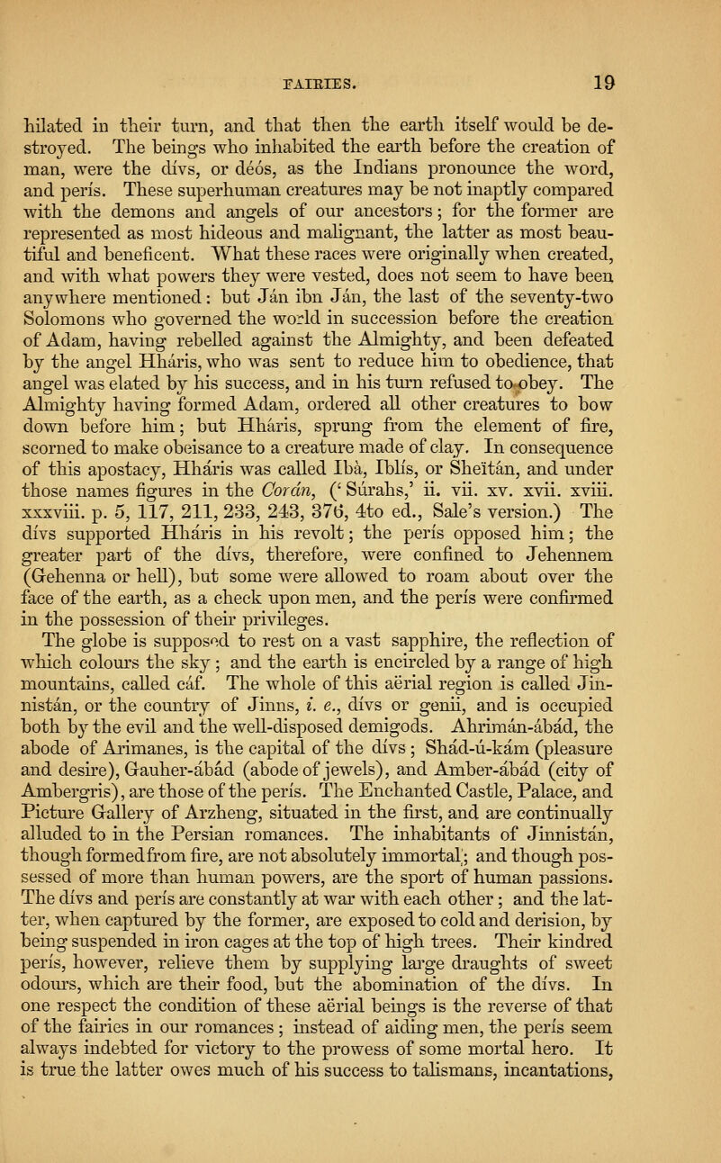 hilated in their turn, and that then the earth itself would be de- stroyed. The beings who inhabited the earth before the creation of man, were the clivs, or deos, as the Indians pronounce the word, and peris. These superhuman creatures may be not inaptly compared with the demons and angels of our ancestors; for the former are represented as most hideous and malignant, the latter as most beau- tiful and beneficent. What these races were originally when created, and with what powers they were vested, does not seem to have been anywhere mentioned: but Jan ibn Jan, the last of the seventy-two Solomons who governed the world in succession before the creation of Adam, having rebelled against the Almighty, and been defeated by the angel Hharis, who was sent to reduce him to obedience, that angel was elated by his success, and in his turn refused to*pbey. The Almighty having formed Adam, ordered all other creatures to bow down before him; but Hharis, sprung from the element of fire, scorned to make obeisance to a creature made of clay. In consequence of this apostacy, Hharis was called Iba, Iblis, or Sheitan, and under those names figures in the Goran, (' Surahs,' ii. vii. xv. xvii. xvih. xxxviii. p. 5, 117, 211, 233, 243, 376, 4to ed., Sale's version.) The divs supported Hharis in his revolt; the peris opposed him; the greater part of the divs, therefore, were confined to Jehennem (Gehenna or hell), but some were allowed to roam about over the face of the earth, as a check upon men, and the peris were confirmed in the possession of their privileges. The globe is supposed to rest on a vast sapphire, the reflection of which colours the sky ; and the earth is encircled by a range of high mountains, called caf. The whole of this aerial region is called Jin- nistan, or the country of Jinns, i. e., divs or genii, and is occupied both by the evil and the well-disposed demigods. Ahriman-abad, the abode of Arimanes, is the capital of the divs ; Shad-u-kam (pleasure and desire), Grauher-abad (abode of jewels), and Amber-abad (city of Ambergris), are those of the peris. The Enchanted Castle, Palace, and Picture Gallery of Arzheng, situated in the first, and are continually alluded to in the Persian romances. The inhabitants of Jinnistan, thoughformedfrom fire, are not absolutely immortal; and though pos- sessed of more than human powers, are the sport of human passions. The divs and peris are constantly at war with each other; and the lat- ter, when captured by the former, are exposed to cold and derision, by being suspended in iron cages at the top of high trees. Their kindred peris, however, relieve them by supplying large draughts of sweet odours, which are their food, but the abomination of the divs. In one respect the condition of these aerial beings is the reverse of that of the fairies in our romances ; instead of aiding men, the peris seem always indebted for victory to the prowess of some mortal hero. It is true the latter owes much of his success to talismans, incantations,