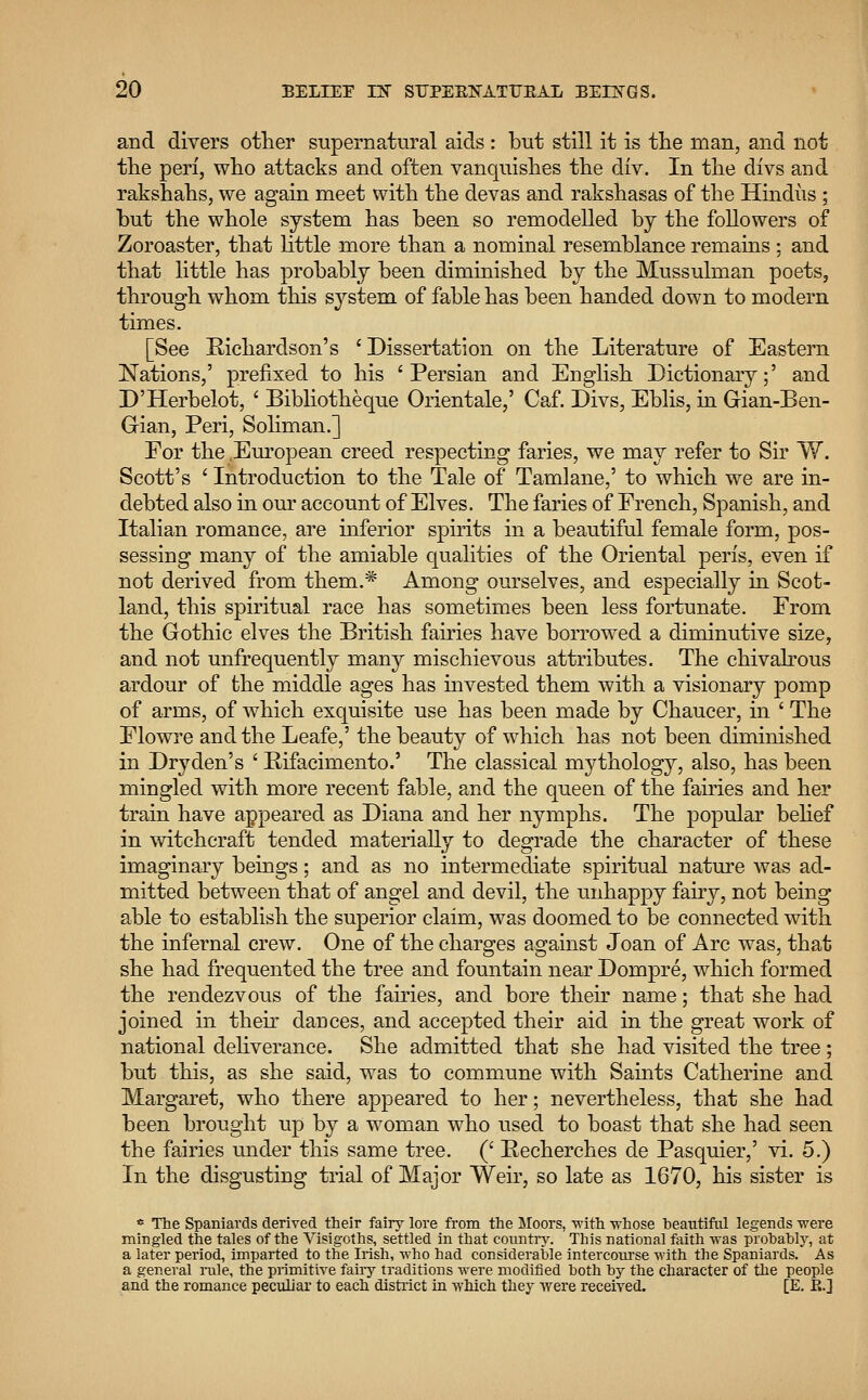 and divers other supernatural aids : but still it is the man, and not the peri, who attacks and often vanquishes the div. In the divs and rakshahs, we again meet with the devas and rakshasas of the Hindus ; but the whole system has been so remodelled by the followers of Zoroaster, that little more than a nominal resemblance remains ; and that little has probably been diminished by the Mussulman poets, through whom this system of fable has been handed down to modern times. [See Richardson's ' Dissertation on the Literature of Eastern Nations,' prefixed to his 'Persian and English Dictionary;' and D'Herbelot, ' Bibliotheque Orientale,' Caf. Divs, Eblis, in Gian-Ben- Grian, Peri, Soliman.] For the European creed respecting faries, we may refer to Sir W. Scott's ' Introduction to the Tale of Tamlane,' to which we are in- debted also in our account of Elves. The faries of French, Spanish, and Italian romance, are inferior spirits in a beautiful female form, pos- sessing many of the amiable qualities of the Oriental peris, even if not derived from them.* Among ourselves, and especially in Scot- land, this spiritual race has sometimes been less fortunate. From the Gothic elves the British fairies have borrowed a diminutive size, and not unfrequently many mischievous attributes. The chivalrous ardour of the middle ages has invested them with a visionary pomp of arms, of which exquisite use has been made by Chaucer, in ' The Flowre and the Leafe,' the beauty of which has not been diminished in Dryden's ' Rifacimento.' The classical mythology, also, has been mingled with more recent fable, and the queen of the fairies and her train have appeared as Diana and her nymphs. The popular belief in witchcraft tended materially to degrade the character of these imaginary beings; and as no intermediate spiritual nature was ad- mitted between that of angel and devil, the unhappy fairy, not being able to establish the superior claim, was doomed to be connected with the infernal crew. One of the charges against Joan of Arc was, that she had frequented the tree and fountain near Dompre, which formed the rendezvous of the fairies, and bore their name; that she had joined in their dances, and accepted their aid in the great work of national deliverance. She admitted that she had visited the tree ; but this, as she said, was to commune with Saints Catherine and Margaret, who there appeared to her; nevertheless, that she had been brought up by a woman who used to boast that she had seen the fairies under this same tree. (' Recherches de Pasquier,' vi. 5.) In the disgusting trial of Major Weir, so late as 1670, his sister is e The Spaniards derived their fairy lore from the Moors, with -whose beautiful legends were mingled the tales of the Visigoths, settled in that country. This national faith was probably, at a later period, imparted to the Irish, who had considerable intercourse with the Spaniards. As a general rale, the primitive fairy traditions were modified both by the character of the people and the romance peculiar to each district in which they were received. [E. R.]