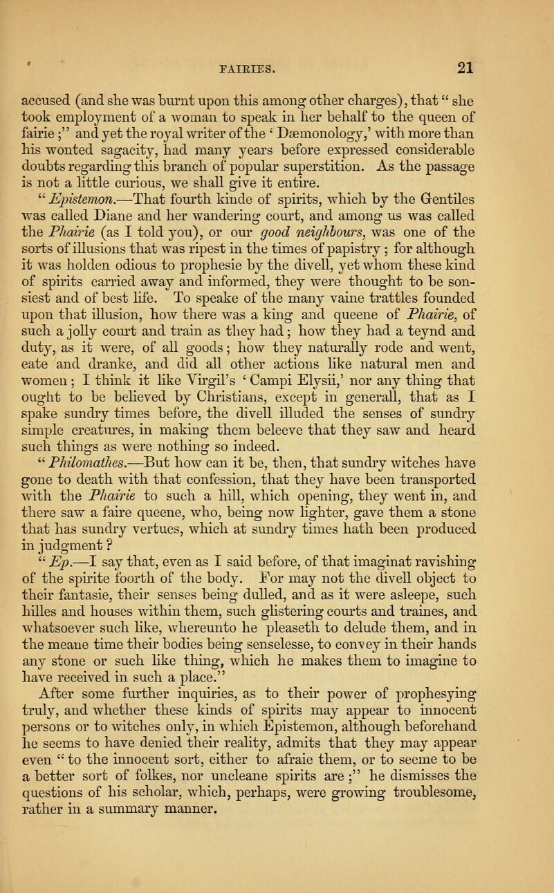 accused (and she was burnt upon this among other charges), that she took employment of a woman to speak in her behalf to the queen of fairie ; and yet the royal writer of the ' Dsemonology/ with more than his wonted sagacity, had many years before expressed considerable doubts regarding this branch of popular superstition. As the passage is not a little curious, we shall give it entire.  Epistemon.—That fourth kinde of spirits, which by the Gentiles was called Diane and her wandering court, and among us was called the Phairie (as I told you), or our good neighbours, was one of the sorts of illusions that was ripest in the times of papistry ; for although it was holclen odious to prophesie by the divell, yet whom these kind of spirits carried away and informed, they were thought to be son- siest and of best life. To speake of the many vaine trattles founded upon that illusion, how there was a king and queene of Phairie, of such a jolly court and train as they had; how they had a teynd and duty, as it were, of all goods; how they naturally rode and went, eate and dranke, and did all other actions like natural men and women ; I think it like Yirgil's ' Campi Elysii,' nor any thing that ought to be believed by Christians, except in general!, that as I spake sundry times before, the divell illuded the senses of sundry simple creatures, in making them beleeve that they saw and heard such things as were nothing so indeed.  Philomathes.—But how can it be, then, that sundry witches have gone to death with that confession, that they have been transported with the Phairie to such a hill, which opening, they went in, and there saw a faire queene, who, being now lighter, gave them a stone that has sundry vertues, which at sundry times hath been produced in judgment ?  Ep.—I say that, even as I said before, of that imaginat ravishing of the spirite foorth of the body. For may not the divell object to their fantasie, their senses being dulled, and as it were asleepe, such hilles and houses within them, such glistering courts and traines, and whatsoever such like, whereunto he pleaseth to delude them, and in the meane time their bodies being senselesse, to convey in their hands any stone or such like thing, which he makes them to imagine to have received in such a place. After some further inquiries, as to their power of prophesying truly, and whether these kinds of spirits may appear to innocent persons or to witches only, in which Epistemon, although beforehand he seems to have denied their reality, admits that they may appear even  to the innocent sort, either to afraie them, or to seeme to be a better sort of folkes, nor uncleane spirits are ; he dismisses the questions of his scholar, which, perhaps, were growing troublesome, rather in a summary manner.