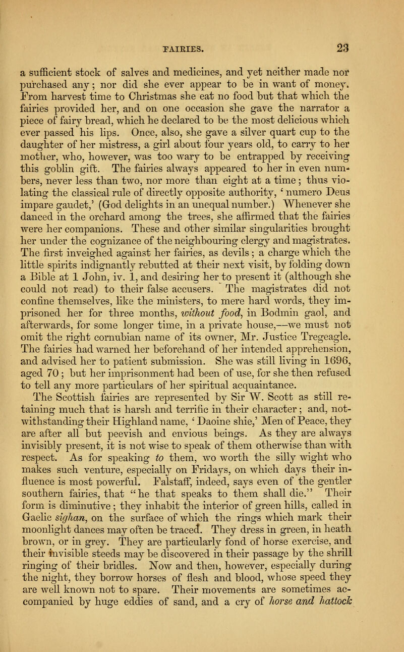 a sufficient stock of salves and medicines, and yet neither made nor purchased any; nor did she ever appear to be in want of money. From harvest time to Christmas she eat no food but that which the fairies provided her, and on one occasion she gave the narrator a piece of fairy bread, which he declared to be the most delicious which ever passed his lips. Once, also, she gave a silver quart cup to the daughter of her mistress, a girl about four years old, to carry to her mother, who, however, was too wary to be entrapped by receiving this goblin gift. The fairies always appeared to her in even num- bers, never less than two, nor more than eight at a time ; thus vio- lating the classical rule of directly opposite authority, ' numero Deus impare gauclet,' (G-od delights in an unequal number.) Whenever she danced in the orchard among the trees, she affirmed that the fairies were her companions. These and other similar singularities brought her under the cognizance of the neighbouring clergy and magistrates. The first inveighed against her fairies, as devils; a charge which the little spirits indignantly rebutted at their next visit, by folding down a Bible at 1 John, iv. 1, and desiring her to present it (although she could not read) to their false accusers. The magistrates did not confine themselves, like the ministers, to mere hard words, they im- prisoned her for three months, without food, in Bodmin gaol, and afterwards, for some longer time, in a private house,—we must not omit the right cornubian name of its owner, Mr. Justice Tregeagle. The fairies had warned her beforehand of her intended apprehension, and advised her to patient submission. She was still living in 1696, aged 70 ; but her imprisonment had been of use, for she then refused to tell any more particulars of her spiritual acquaintance. The Scottish fairies are represented by Sir W. Scott as still re- taining much that is harsh and terrific in their character; and, not- withstanding their Highland name, ' Daoine shie,' Men of Peace, they are after all but peevish and envious beings. As they are always invisibly present, it is not wise to speak of them otherwise than with respect. As for speaking to them, wo worth the silly wight who makes such venture, especially on Fridays, on which days their in- fluence is most powerful. Falstaif, indeed, says even of the gentler southern fairies, that he that speaks to them shall die. Their form is diminutive ; they inhabit the interior of green hills, called in Gaelic sighan, on the surface of which the rings which mark their moonlight dances may often be traced. They dress in green, in heath brown, or in grey. They are particularly fond of horse exercise, and their invisible steeds may be discovered in then passage by the shrill ringing of their bridles. Now and then, however, especially during the night, they borrow horses of flesh and blood, whose speed they are well known not to spare. Their movements are sometimes ac- companied by huge eddies of sand, and a cry of horse and hattoch