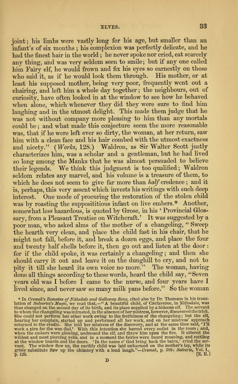 joint; his limbs were vastly long for his age, but smaller than an infant's of six months ; his complexion was perfectly delicate, and he had the finest hair in the world; he never spoke nor cried, eat scarcely any thing, and was very seldom seen to smile; but if any one called him Fairy elf, he would frown and fix his eyes so earnestly on those who said it. as if he would look them through. His mother, or at least his supposed mother, being very poor, frequently went out a chairing, and left him a whole day together; the neighbours, out of curiosity, have often looked in at the window to see how he behaved when alone, which whenever they did they were sure to find him laughing and in the utmost delight. This made them judge that he was not without company more pleasing to him than any mortals could be ; and what made this conjecture seem the more reasonable was, that if he were left ever so dirty, the woman, at her return, saw him with a clean face and his hair combed with the utmost exactness and nicety. (Works, 128.) Waldron, as Sir Walter Scott justly characterizes him, was a scholar and a gentleman, but he had lived so long among the Manks that he was almost persuaded to believe their legends. We think this judgment is too qualified; Waldron seldom relates any marvel, and his volume is a treasure of them, to which he does not seem to give far more than half credence; and it is, perhaps, this very assent which invests his writings with such deep interest. One mode of procuring the restoration of the stolen child was by roasting the supposititious infant on live embers.* Another, somewhat less hazardous, is quoted by Grose, in his ' Provincial Glos- sary, from a Pleasant Treatise on Witchcraft.' It was suggested by a poor man, who asked alms of the mother of a changeling,  Sweep the hearth very clean, and place the child fast in his chair, that he might not fall, before it, and break a dozen eggs, and place the four and twenty half shells before it, then go out and listen at the door : for if the child spoke, it was certainly a changeling; and then she should carry it out and leave it on the dunghill to cry, and not to pity it till she heard its own voice no more. The woman, having done all things according to these words, heard the child say, Seven years old was I before I came to the nurse, and four years have I lived since, and never saw so many milk pans before. So the woman * In Cromek's Remains of Nithsdale and Galloway Song, cited also by Dr. Thomson in his trans- lation of Salvertes's Magic, we read that,— A beautiful child, of Cserlaveroc, in Nithsdale, was thus changed on the second day of its birth, and its place supplied by a hideous elf. The servant to whom the changeling was intrusted, in the absence of her mistress, however, discovered the trick. She could not perform her other work owing to the fretfulness of the changeling; but the elf, hearing her complain, started up and performed all her work, and on her mistress' approach returned to the cradle. She told her mistress of the discovery, and at the same time said, ' I'll work a pirn for the wee diel.1 With this intention she barred every outlet in the room ; acd, when the embers were glowing, undressed the elf, and threw him upon the fire. It uttered the wildest and most piercing yells, and in a moment the fairies were heard moaning, and rattling at the window boards and the doors. 'In the name o' God bring back the bairn,' cried the ser- vant. The window flew up, the earthly child was laid unharmed on the mother's lap, while its grisly substitute flew up the chimney with aloud laugh.— CromeJc, p. 308: Salverte, Vol. L, p. 126. [E. EJ D