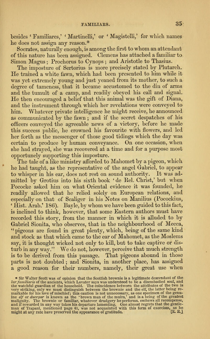 besides ' Fainiliares,' ' Martinelli,' or ' Magistelli,' for which names he does not assign any reason.* Socrates, naturally enough, is among the first to whom an attendant of this nature has been assigned. Clemens has attached a familiar to Simon Magus ; Prochorus to Cynops ; and Aristotle to Thasius. The imposture of Sertorius is more precisely stated by Plutarch. He trained a white fawn, which had been presented to him while it was yet extremely young and just yeaned from its mother, to such a degree of tameness, that it became accustomed to the din of arms and the tumult of a camp, and readily obeyed his call and signal. He then encouraged a belief that this animal was the gift of Diana, and the instrument through which her revelations were conveyed to him. Whatever private intelligence he might receive, he announced as communicated by the fawn; and if the secret despatches of his officers conveyed the agreeable news of a victory, before he made this success public, he crowned his favourite with flowers, and led her forth as the messenger of those good tidings which the day was certain to produce by human conveyance. On one occasion, when she had strayed, she was recovered at a time and for a purpose most opportunely supporting this imposture. The tale of a like ministry afforded to Mahomet by a pigeon, which he had taught, as the representative of the angel Gabriel, to appear to whisper in his ear, does not rest on sound authority. It was ad- mitted by Grotius into his sixth book ' de Eel. Christ,' but when Pococke asked him on what Oriental evidence it was founded, he readily allowed that he relied solely on European relations, and especially on that of Scaliger in his Notes on Manilius (Pocockius, ' Hist. Arab.' 186). Bayle, by whom we have been guided to this fact, is inclined to think, however, that some Eastern authors must have recorded this story, from the manner in which it is alluded to by Gabriel Sionita, who observes, that in the neighbourhood of Mecca, pigeons are found in great plenty, which, being of the same kind and stock as that which came to the ear of Mahomet, as the Moslems say, it is thought wicked not only to kill, but to take captive or dis- turb in any way. We do not, however, perceive that much strength is to be derived from this passage. That pigeons abound in those parts is not doubted ; and Sionita, in another place, has assigned a good reason for their numbers, namely, their great use when * Sir Walter Scott -was of opinion that the Scottish brownie is a legitimate descendant of the Jar familiaris of the ancients, which Lavater says was understood to he a disembodied souL and the watchful guardian of the household. Tbe coincidence between the attributes of the two is very striking, only we must distinguish between the brownie and the elf, the latter being re- markable for his love of mischief; this caution is not unnecessary, as one specimen of the genu- ine elf or duergar is known as the 'brown man of the muirs,' and is a being of the greatest malignity. The brownie or familiar, whatever drudgery he performs, eschews all recompense, and if rewarded in any way takes his departure lamenting. One almost regrets that the gentle- man of Trapani, mentioned page 41, was not acquainted with this form of exorcism, as he might at any rate have preserved the appearance of gratitude. [E. K.]