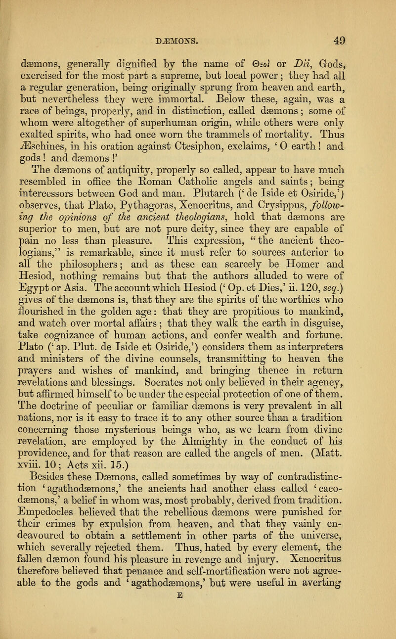 daemons, generally dignified by the name of Qsoi or Dii, Gods, exercised for the most part a supreme, but local power; they had all a regular generation, being originally sprung from heaven and earth, but nevertheless they were immortal. Below these, again, was a race of beings, properly, and in distinction, called daemons ; some of whom were altogether of superhuman origin, while others were only exalted spirits, who had once worn the trammels of mortality. Thus iEschines, in his oration against Ctesiphon, exclaims, ' 0 earth! and gods ! and daemons !' The daemons of antiquity, properly so called, appear to have much resembled in office the Roman Catholic angels and saints; being intercessors between God and man. Plutarch (' cle Iside et Osiride,') observes, that Plato, Pythagoras, Xenocritus, and Crysippus, follow- ing the opinions of the ancient theologians, hold that daemons are superior to men, but are not pure deity, since they are capable of pain no less than pleasure. This expression, the ancient theo- logians, is remarkable, since it must refer to sources anterior to all the philosophers; and as these can scarcely be Homer and Hesiod, nothing remains but that the authors alluded to were of Egypt or Asia. The account which Hesiod (' Op. et Dies,' ii. 120, seq.) gives of the daemons is, that they are the spirits of the worthies who flourished in the golden age: that they are propitious to mankind, and watch over mortal affairs ; that they walk the earth in disguise, take cognizance of human actions, and confer wealth and fortune. Plato (' ap. Plut. de Iside et Osiride,') considers them as interpreters and ministers of the divine counsels, transmitting to heaven the prayers and wishes of mankind, and bringing thence in return revelations and blessings. Socrates not only believed in their agency, but affirmed himself to be under the especial protection of one of them. The doctrine of peculiar or familiar daemons is very prevalent in all nations, nor is it easy to trace it to any other source than a tradition concerning those mysterious beings who, as we learn from divine revelation, are employed by the Almighty in the conduct of his providence, and for that reason are called the angels of men. (Matt, xviii. 10; Acts xii. 15.) Besides these Daemons, called sometimes by way of contradistinc- tion ' agathodaemons,' the ancients had another class called ' caco- daemons,' a belief in whom was, most probably, derived from tradition. Empedocles believed that the rebellious daemons were punished for their crimes by expulsion from heaven, and that they vainly en- deavoured to obtain a settlement in other parts of the universe, which severally rejected them. Thus, hated by every element, the fallen daemon found his pleasure in revenge and injury. Xenocritus therefore believed that penance and self-mortification were not agree- able to the gods and ' agathodaemons,' but were useful in averting E