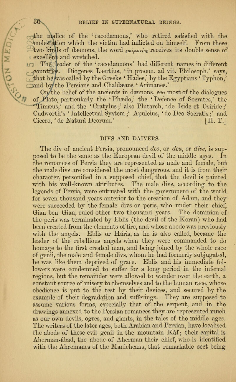 7~£he malice of the ' cacocteemons,' who retired satisfied with the •molestation which the victim had inflicted on himself. From these two kinfis of daemons, the word guipoviog receives its double sense of excellent and wretched. LO The; leader of the 'cacodaemons' had different names in different countries. Diogenes Laertius, ' in prooem. ad vit. Philosoph.' says, that he/was called by the Greeks ' Hades,' by the Egyptians ' Typhon,' Oand by/the Persians and Chaldseans ' Arimanes.' On/the belief of the ancients in daemons, see most of the dialogues X# of^JPlato, particularly the ' Phsedo,' the 'Defence of Socrates,' the ^Timgeus,' and the ' Cratylus ;' also Plutarch, ' cle Iside et Osiride;' Cudworth's ' Intellectual System;' Apuleius, ' de Deo Socratis ;' and Cicero, ' de Natura Deorum.' [H. T.] DIVS AND DAIVERS. The div of ancient Persia, pronounced deo, or deu, or dive, is sup- posed to be the same as the European devil of the middle ages. In the romances of Persia they are represented as male and female, but the male divs are considered the most dangerous, and it is from their character, personified in a supposed chief, that the devil is painted with his well-known attributes. The male divs, according to the legends of Persia, were entrusted with the government of the world for seven thousand years anterior to the creation of Adam, and they were succeeded by the female divs or peris, who under their chief, Gian ben Gian, ruled other two thousand years. The dominion of the peris was terminated by Eblis (the devil of the Koran) who had been created from the elements of fire, and whose abode was previously with the angels. Eblis or Haris, as he is also called, became the leader of the rebellious angels when they were commanded to do homage to the first created man, and being joined by the whole race of genii, the male and female divs, whom he had formerly subjugated, he was like them deprived of grace. Eblis and his immediate fol- lowers were condemned to suffer for a long period in the infernal regions, but the remainder were allowed to wander over the earth, a constant source of misery to themselves and to the human race, whose obedience is put to the test by their devices, and secured by the example of their degradation and sufferings. They are supposed to assume various forms, especially that of the serpent, and in the drawings annexed to the Persian romances they are represented much as our own devils, ogres, and giants, in the tales of the middle ages. The writers of the later ages, both Arabian and Persian, have localised the abode of these evil genii in the mountain Kaf; their capital is Aherman-abad, the abode of Aherman their chief, who is identified with the Ahremanes of the Manicheans, that remarkable sect being