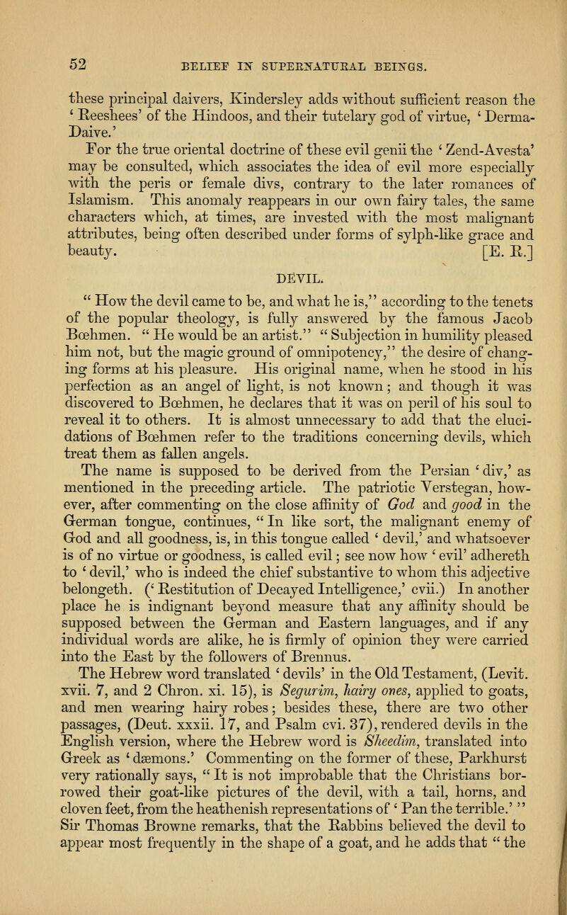 these principal daivers, Kindersley adds without sufficient reason the ' Eeeshees' of the Hindoos, and their tutelary god of virtue, ' Derma- Daive.' For the true oriental doctrine of these evil genii the ' Zend-Avesta' may be consulted, which associates the idea of evil more especially with the peris or female divs, contrary to the later romances of Islamism. This anomaly reappears in our own fairy tales, the same characters which, at times, are invested with the most malignant attributes, being often described under forms of sylph-like grace and beauty. [E. R.] DEVIL,  How the devil came to be, and what he is, according to the tenets of the popular theology, is fully answered by the famous Jacob Bcehmen. He would be an artist.  Subjection in humility pleased him not, but the magic ground of omnipotency, the desire of chang- ing forms at his pleasure. His original name, when he stood in his perfection as an angel of light, is not known; and though it was discovered to Bcehmen, he declares that it was on peril of his soul to reveal it to others. It is almost unnecessary to add that the eluci- dations of Bcehmen refer to the traditions concerning devils, which treat them as fallen angels. The name is supposed to be derived from the Persian ' div,' as mentioned in the preceding article. The patriotic Yerstegan, how- ever, after commenting on the close affinity of God and good in the German tongue, continues,  In like sort, the malignant enemy of God and all goodness, is, in this tongue called ' devil,' and whatsoever is of no virtue or goodness, is called evil; see now how ' evil' adhereth to ' devil,' who is indeed the chief substantive to whom this adjective belongeth. (' Restitution of Decayed Intelligence,' cvii.) In another place he is indignant beyond measure that any affinity should be supposed between the German and Eastern languages, and if any individual words are alike, he is firmly of opinion they were carried into the East by the followers of Brennus. The Hebrew word translated ' devils' in the Old Testament, (Levit. xvii. 7, and 2 Chron. xi. 15), is Segurim, hairy ones, applied to goats, and men wearing hairy robes; besides these, there are two other passages, (Deut. xxxii. 17, and Psalm cvi. 37), rendered devils in the English version, where the Hebrew word is Sheedim, translated into Greek as ' daemons.' Commenting on the former of these, Parkhurst very rationally says,  It is not improbable that the Christians bor- rowed their goat-like pictures of the devil, with a tail, horns, and cloven feet, from the heathenish representations of ' Pan the terrible.'  Sir Thomas Browne remarks, that the Rabbins believed the devil to appear most frequently in the shape of a goat, and he adds that  the