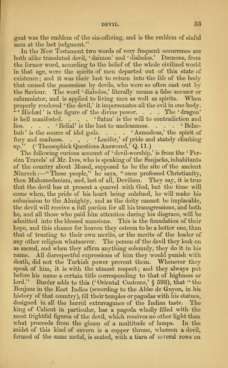 goat was the emblem of the sin-offering, and is the emblem of sinful men at the last judgment. In the New Testament two words of very frequent occurrence are both alike translated devil, ' daimon' and ' diabolos.' Daemons, from the former word, according to the belief of the whole civilized world in that age, were the spirits of men departed out of this state of existence; and it was their lust to return into the life of the body that caused the possessions by devils, who were so often cast out by the Saviour. The word ' diabolos,' literally means a false accuser or calumniator, and is applied to living men as well as spirits. When properly rendered ' the devil,' it impersonates all the evil in one body.  s Michael' is the figure of the divine power. . . . The ' dragon' is hell manifested. . . . ' Satan' is the will to contradiction and lies. . . . 'Belial' is the lust to uncleanness. . . . ' Belze- bub' is the source of idol gods. . . . ' Asmodeus,' the spirit of fury and madness. . , . ' Lucifer,' of pride and stately climbing up. (' Theosophick Questions Answered,' Q. 11.) The following curious account of ' devil-worship,' is from the ' Per- sian Travels' of Mr. Ives, who is speaking of the Sanjacks, inhabitants of the country about Mosul, supposed to be the site of the ancient Nineveh:—These people, he says, once professed Christianity, then Mahomedanism, and, last of all, Devilism. They say, it is true that the devil has at present a quarrel with God, but the time will come when, the pride of his heart being subdued, he will make his submission to the Almighty, and as the deity cannot be implacable, the devil will receive a full pardon for all his transgressions, and both he, and all those who paid him attention during his disgrace, will be admitted into the blessed mansions. This is the foundation of their hope, and this chance for heaven they esteem to be a better one, than that of trusting to their own merits, or the merits of the leader of any other religion whatsoever. The person of the devil they look on as sacred, and when they affirm anything solemnly, they do it in his name. All disrespectful expressions of him they would punish with death, did not the Turkish power prevent them. Whenever they speak of him, it is with the utmost respect; and they always put before his name a certain title corresponding to that of highness or lord. Burder adds to this (' Oriental Customs,' § 593), that  the Benjans in the East Indies (according to the Abbe de Guyon, in his history of that country), fill their temples or pagodas with his statues, designed in all the horrid extravagance of the Indian taste. The king of Calicut in particular, has a pagoda wholly filled with the most frightful figures of the devil, which receives no other light than what proceeds from the gleam of a multitude of lamps. In the midst of this kind of cavern is a copper throne, whereon a devil, formed of the same metal, is seated, with a tiara of several rows on