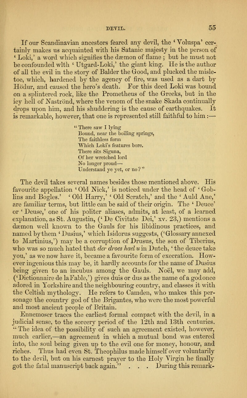 If our Scandinavian ancestors feared any devil, the ' Voluspa' cer- tainly makes us acquainted with his Satanic majesty in the person of ' Loki,' a word which signifies the daemon of flame ; but he must not be confounded with ' Utgard-Loki,' the giant king. He is the author of all the evil in the story of Balder the Good, and plucked the misle- toe, which, hardened by the agency of fire, was used as a dart by Hodur, and caused the hero's death. For this deed Loki was bound on a splintered rock, like the Prometheus of the Greeks, but in the icy hell of Nastrond, where the venom of the snake Skada continually drops upon him, and his shuddering is the cause of earthquakes. It is remarkable, however, that one is represented still faithful to him :—  There saw I lying Bound, near the boiling springs, The faithless form Which Loki's features bore. There sits Siguna, Of her wretched lord No longer proud—- Understand ye yet, or no ?  The devil takes several names besides those mentioned above. His favourite appellation ' Old Nick,' is noticed under the head of ' Gob- lins and Bogles.' ' Old Harry,' ' Old Scratch,' and the ' Auld Ane,' are familiar terms, but little can be said of their origin. The ' Deuce' or ' Deuse,' one of his politer aliases, admits, at least, of a learned explanation, as St. Augustin, (' De Civitate Dei,' xv. 23,) mentions a daemon well known to the Gauls for his libidinous practices, and named by them 'Dusius,' which Isidorus suggests, (' Glossary annexed to Martinius,') may be a corruption of Drusus, the son of Tiberius, who was so much hated that der droes hael u in Dutch,' the deuce take you,' as we now have it, became a favourite form of execration. How- ever ingenious this may be, it hardly accounts for the name of Dusius being given to an incubus among the Gauls. Noel, we may add, ('Dictionnaire de laFable,') gives duis or dus as the name of a godonce adored in Yorkshire and the neighbouring country, and classes it with the Celtish mythology. He refers to Camden, who makes this per- sonage the country god of the Brigantes, who were the most powerful and most ancient people of Britain. Ennemoser traces the earliest formal compact with the devil, in a judicial sense, to the sorcery period of the 12th and 13th centuries.  The idea of the possibility of such an agreement existed, however, much earlier,—an agreement in which a mutual bond was entered into, the soul being given up to the evil one for money, honour, and riches. Thus had even St. Theophilus made himself over voluntarily to the devil, but on his earnest prayer to the Holy Virgin he finally got the fatal manuscript back again. . . . During this remark-