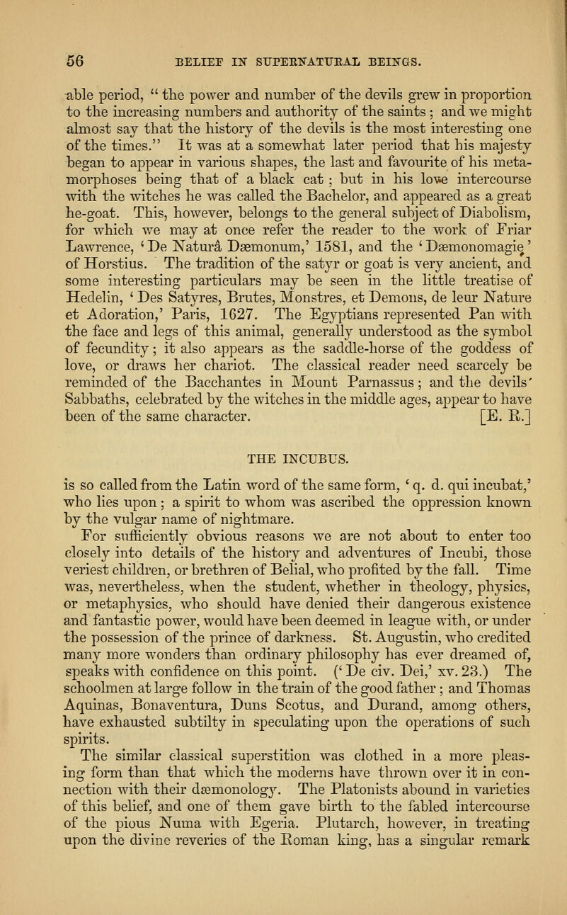 able period,  the power and number of the devils grew in proportion to the increasing numbers and authority of the saints ; and we might almost say that the history of the devils is the most interesting one of the times. It was at a somewhat later period that his majesty began to appear in various shapes, the last and favourite of his meta- morphoses being that of a black cat ; but in his kn*e intercourse with the witches he was called the Bachelor, and appeared as a great he-goat. This, however, belongs to the general subject of Diabolism, for which we may at once refer the reader to the work of Friar Lawrence, 'De Natura Daemonum,' 1581, and the ' Dasmonomagie' of Horstius. The tradition of the satyr or goat is very ancient, and some interesting particulars may be seen in the little treatise of Hedelin, ' Des Satyres, Brutes, Monstres, et Demons, cle leur Nature et Adoration,' Paris, 1627. The Egyptians represented Pan with the face and legs of this animal, generally understood as the symbol of fecundity; it also appears as the saddle-horse of the goddess of love, or draws her chariot. The classical reader need scarcely be reminded of the Bacchantes in Mount Parnassus; and the devils' Sabbaths, celebrated by the witches in the middle ages, appear to have been of the same character. [E. R.] THE INCUBUS. is so called from the Latin word of the same form, ' q. d. qui incubat,' who lies upon; a spirit to whom was ascribed the oppression known by the vulgar name of nightmare. For sufficiently obvious reasons we are not about to enter too closely into details of the history and adventures of Incubi, those veriest children, or brethren of Belial, who profited by the fall. Time was, nevertheless, when the student, whether in theology, physics, or metaphysics, who should have denied their dangerous existence and fantastic power, would have been deemed in league with, or under the possession of the prince of darkness. St. Augustin, who credited many more wonders than ordinary philosophy has ever dreamed of, speaks with confidence on this point. (' De civ. Dei,' xv. 23.) The schoolmen at large follow in the train of the good father; and Thomas Aquinas, Bonaventura, Duns Scotus, and Durand, among others, have exhausted subtilty in speculating upon the operations of such spirits. The similar classical superstition was clothed in a more pleas- ing form than that which the moderns have thrown over it in con- nection with their dsemonology. The Platonists abound in varieties of this belief, and one of them gave birth to the fabled intercourse of the pious Numa with Egeria. Plutarch, however, in treating upon the divine reveries of the Boman king, has a singular remark