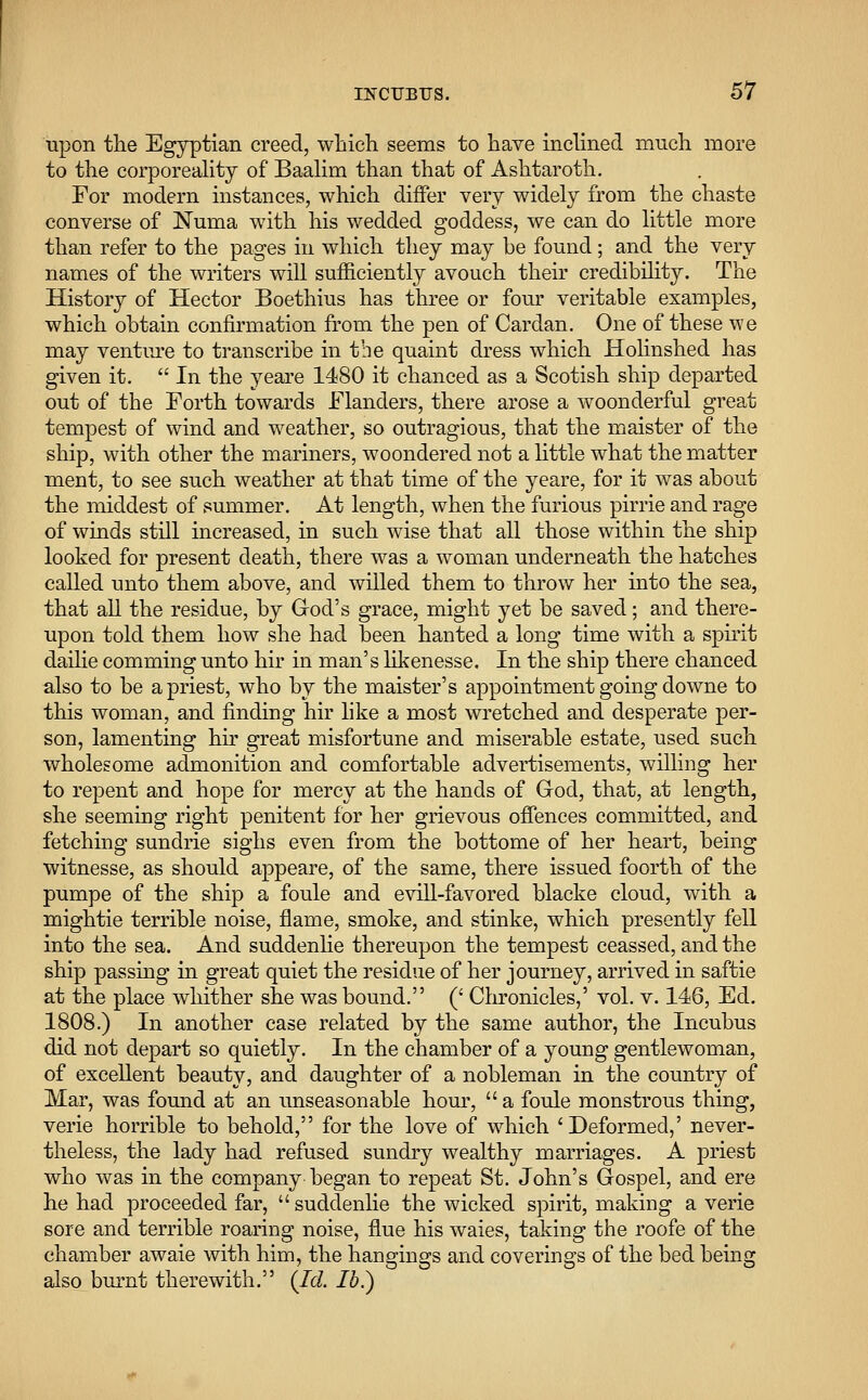 upon the Egyptian creed, which seems to have inclined much more to the corporeality of Baalim than that of Ashtaroth. For modern instances, which differ very widely from the chaste converse of Numa with his wedded goddess, we can do little more than refer to the pages in which they may be found; and the very names of the writers will sufficiently avouch their credibility. The History of Hector Boethius has three or four veritable examples, which obtain confirmation from the pen of Cardan. One of these we may venture to transcribe in the quaint dress which Holinshed has given it.  In the yeare 1480 it chanced as a Scotish ship departed out of the Forth towards Flanders, there arose a woonderful great tempest of wind and weather, so outragious, that the maister of the ship, with other the mariners, woondered not a little what the matter ment, to see such weather at that time of the yeare, for it was about the middest of summer. At length, when the furious pirrie and rage of winds still increased, in such wise that all those within the ship looked for present death, there was a woman underneath the hatches called unto them above, and willed them to throw her into the sea, that all the residue, by God's grace, might yet be saved; and there- upon told them how she had been hanted a long time with a spirit dailie comming unto hir in man's likenesse. In the ship there chanced also to be a priest, who by the maister's appointment going downe to this woman, and finding hir like a most wretched and desperate per- son, lamenting hir great misfortune and miserable estate, used such wholesome admonition and comfortable advertisements, willing her to repent and hope for mercy at the hands of G-od, that, at length, she seeming right penitent for her grievous offences committed, and fetching sundrie sighs even from the bottome of her heart, being witnesse, as should appeare, of the same, there issued foorth of the pumpe of the ship a foule and evill-favored blacke cloud, with a mightie terrible noise, flame, smoke, and stinke, which presently fell into the sea. And suddenlie thereupon the tempest ceassed, and the ship passing in great quiet the residue of her journey, arrived in saftie at the place whither she was bound. (' Chronicles,' vol. v. 146, Ed. 1808.) In another case related by the same author, the Incubus did not depart so quietly. In the chamber of a young gentlewoman, of excellent beauty, and daughter of a nobleman in the country of Mar, was found at an unseasonable hour,  a foule monstrous thing, verie horrible to behold, for the love of which 'Deformed,' never- theless, the lady had refused sundry wealthy marriages. A priest who was in the company began to repeat St. John's Gospel, and ere he had proceeded far,  suddenlie the wicked spirit, making a verie sore and terrible roaring noise, flue his waies, taking the roofe of the chamber awaie with him, the hangings and coverings of the bed being also burnt therewith. (Id. lb.)