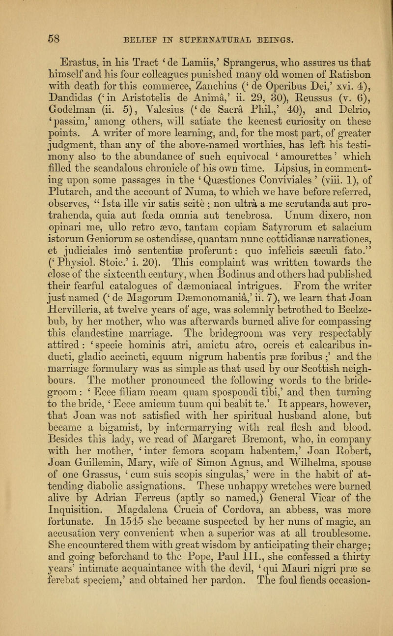 Erastus, in his Tract ' de Lamiis,' Sprangerus, who assures us that himself and his fonr colleagues punished many old women of Hatisbon with death for this commerce, Zanchius (' de Operibus Dei,' xvi. 4), Dandidas ('in Aristotelis de Anima,' ii. 29, 30), Reussus (v. 6), Godelman (ii. 5), Valesius ('de Sacra Phil.,' 40), and Delrio, 'passim/ among others, will satiate the keenest curiosity on these points. A writer of more learning, and, for the most part, of greater judgment, than any of the above-named worthies, has left his testi- mony also to the abundance of such equivocal ' amourettes ' which filled the scandalous chronicle of his own time. Lipsius, in comment- ing upon some passages in the ' Qusestiones Conviviales ' (viii. 1), of Plutarch, and the account of Numa, to which we have before referred, observes,  Ista ille vir satis scite ; non ultra a me scrutanda aut pro- trahenda, quia aut fceda omnia aut tenebrosa. Unum dixero, non opinari me, ullo retro sevo, tantam copiam Satyrorum et salacium istorum Geniorum se ostendisse, quantam nunc cottidianse narrationes, et judiciales imo sententise proferunt: quo infelicis saeculi fato. ('Physiol. Stoic' i. 20). This complaint was written towards the close of the sixteenth century, when Bodinus and others had published their fearful catalogues of deemoniacal intrigues. From the writer just named (' de Magorum Dsemonomania,' ii. 7), we learn that Joan Hervilleria, at twelve years of age, was solemnly betrothed to Beelze- bub, by her mother, who was afterwards burned alive for compassing this clandestine marriage. The bridegroom was very respectably attired : ' specie hominis atri, amictu atro, ocreis et calcaribus in- ducti, gladio accincti, equum nigrum habentis prse foribus ;' and the marriage formulary was as simple as that used by our Scottish neigh- bours. The mother pronounced the following words to the bride- groom : ' Ecce filiam meam quam spospondi tibi,' and then turning to the bride, ' Ecce amicum tuum qui beabit te.' It appears, however, that Joan was not satisfied with her spiritual husband alone, but became a bigamist, by intermarrying with real flesh and blood. Besides this lady, we read of Margaret Bremont, who, in company with her mother, 'inter femora scopam habentem,' Joan Robert, Joan Guillemin, Mary, wife of Simon Agnus, and Wilhelma, spouse of one Grassus, ' cum suis scopis singulas,' were in the habit of at- tending diabolic assignations. These unhappy wretches were burned alive by Adrian Ferreus (aptly so named,) General Vicar of the Inquisition. Magdalena Crucia of Cordova, an abbess, was more fortunate. In 1545 she became suspected by her nuns of magic, an accusation very convenient when a superior was at all troublesome. She encountered them with great wisdom by anticipating their charge; and going beforehand to the Pope, Paul III., she confessed a thirty years' intimate acquaintance with the devil, ' qui Mauri nigri pra> se ferebat speciem,' and obtained her pardon. The foul fiends occasion-