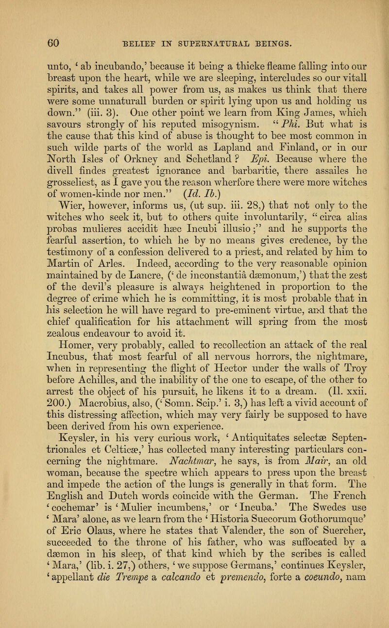 unto, ' ab incubando,' because it being a thicke fleame falling into our breast upon tbe heart, wbile we are sleeping, intercludes so our vitall spirits, and takes all power from us, as makes us think that there were some unnaturall burden or spirit lying upon us and holding us down. (hi. 3). One other point we learn from King James, which savours strongly of his reputed misogynism.  Phi. But what is the cause that this kind of abuse is thought to bee most common in such wilde parts of the world as Lapland and Finland, or in our North Isles of Orkney and Schetland ? Epi. Because where the divell findes greatest ignorance and barbaritie, there assailes he grosseliest, as I gave you the reason wherfore there were more witches of women-kinde nor men. (Id. lb.) Wier, however, informs us, (ut sup. hi. 28,) that not only to the witches who seek it, but to others quite involuntarily,  circa alias probas mulieres accidit haec Incubi illusio; and he supports the fearful assertion, to which he by no means gives credence, by the testimony of a confession delivered to a priest, and related by him to Martin of Aries. Indeed, according to the very reasonable opinion maintained by de Lancre, (' de inconstantia dsemonum,') that the zest of the devil's pleasure is always heightened in proportion to the degree of crime which he is committing, it is most probable that in his selection he will have regard to pre-eminent virtue, and that the chief qualification for his attachment will spring from the most zealous endeavour to avoid it. Homer, very probably, called to recollection an attack of the real Incubus, that most fearful of all nervous horrors, the nightmare, when in representing the flight of Hector under the walls of Troy before Achilles, and the inability of the one to escape, of the other to arrest the object of his pursuit, he likens it to a dream. (II. xxii. 200.) Macrobius, also, (' Somn. Scip.' i. 3,) has left a vivid account of this distressing affection, which may very fairly be supposed to have been derived from his own experience. Keysler, in his very curious work, ' Antiquitates selectse Septen- trionales et Celtica?,' has collected many interesting particulars con- cerning the nightmare. Nachtmar, he says, is from Mair, an old woman, because the spectre which appears to press upon the breast and impede the action of the lungs is generally in that form. The English and Dutch words coincide with the German. The French 'cochemar' is'Mulier incumbens,' or 'Incuba.' The Swedes use ' Mara' alone, as we learn from the ' Historia Suecorum Grothorumque' of Eric Olaus, where he states that Valender, the son of Suercher, succeeded to the throne of his father, who was suffocated by a daemon in his sleep, of that kind which by the scribes is called ' Mara,' (lib. i. 27,) others, 'we suppose Germans,' continues Keysler, 1 appellant die Trempe a calcando et premendo, forte a coeundo, nam