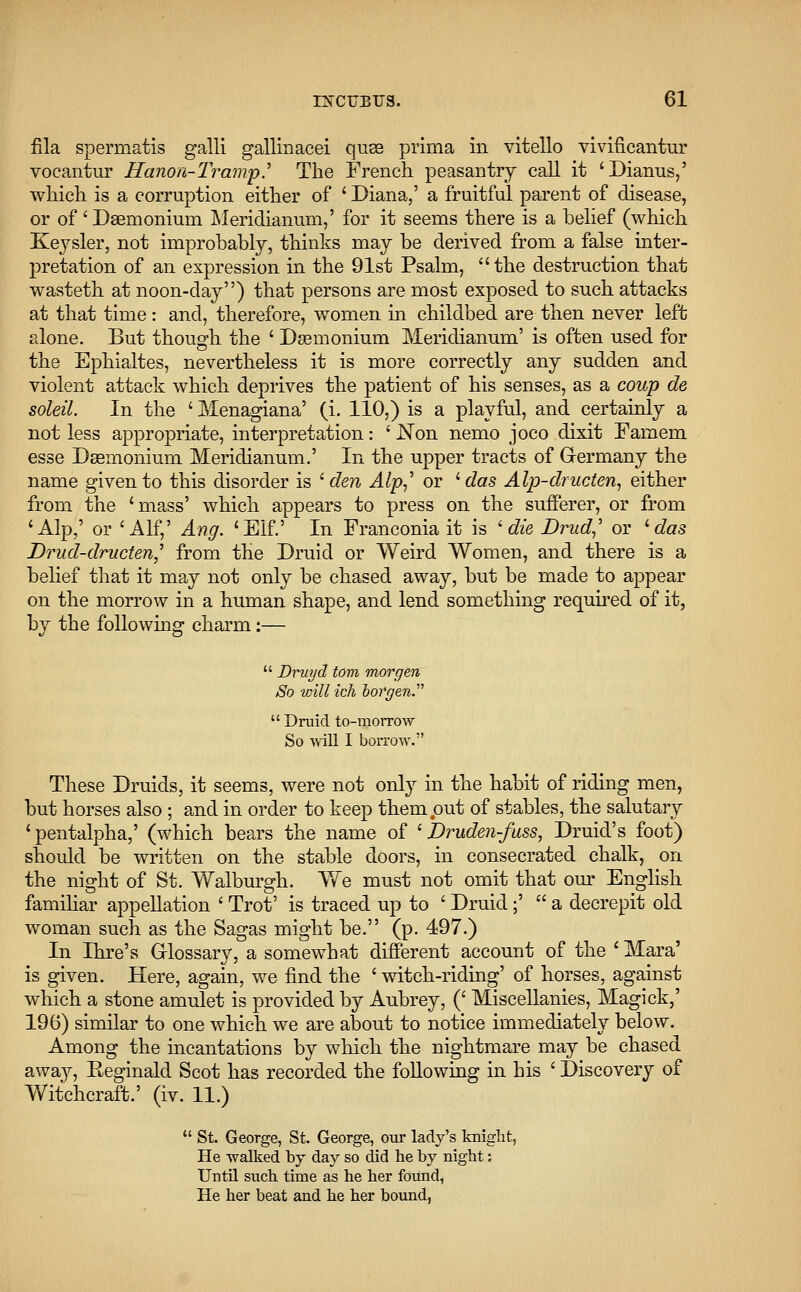 fila spermatis galli gallinacei quee prima in vitello vivificantur vocantur Hanon-Tramp.' The French peasantry call it 'Dianus,' which is a corruption either of ' Diana,' a fruitful parent of disease, or of' Dsernonium Meridianum,' for it seems there is a belief (which Keysler, not improbably, thinks may be derived from a false inter- pretation of an expression in the 91st Psalm, the destruction that wasteth at noon-clay) that persons are most exposed to such attacks at that time: and, therefore, women in childbed are then never left alone. But though the ' Dsemonium Meridianum' is often used for the Ephialtes, nevertheless it is more correctly any sudden and violent attack which deprives the patient of his senses, as a coup de soleil. In the ' Menagiana' (i. 110,) is a playful, and certainly a not less appropriate, interpretation: ' JSTon nemo joco dixit Famem esse Dsemonium Meridianum.' In the upper tracts of Germany the name given to this disorder is ' den Alp,' or ' das Alp-dructen, either from the 'mass' which appears to press on the sufferer, or from 'Alp,' or 'Alf,' Ang. 'Elf.' In Franconia it is ' die Drud,' or 'das Drud-dructen] from the Druid or Weird Women, and there is a belief that it may not only be chased away, but be made to appear on the morrow in a human shape, and lend something required of it, by the following charm:—  Druyd torn morgen So will ich borgen.  Druid to-morrow So will I borrow. These Druids, it seems, were not only in the habit of riding men, but horses also ; and in order to keep them put of stables, the salutary 'pentalpha,' (which bears the name of ' Druden-fuss, Druid's foot) should be written on the stable doors, in consecrated chalk, on the night of St. Walburgh. We must not omit that our English familiar appellation ' Trot' is traced up to ' Druid;'  a decrepit old woman such as the Sagas might be. (p. 497.) In Ihre's Glossary, a somewhat different account of the ' Mara' is given. Here, again, we find the * witch-riding' of horses, against which a stone amulet is provided by Aubrey, (' Miscellanies, Magick,' 196) similar to one which we are about to notice immediately below. Among the incantations by which the nightmare may be chased away, Reginald Scot has recorded the following in his ' Discovery of Witchcraft.' (iv. 11.)  St. George, St. George, our lady's knight, He walked by day so did he by night: Until such time as he her foitnd, He her beat and he her bound,