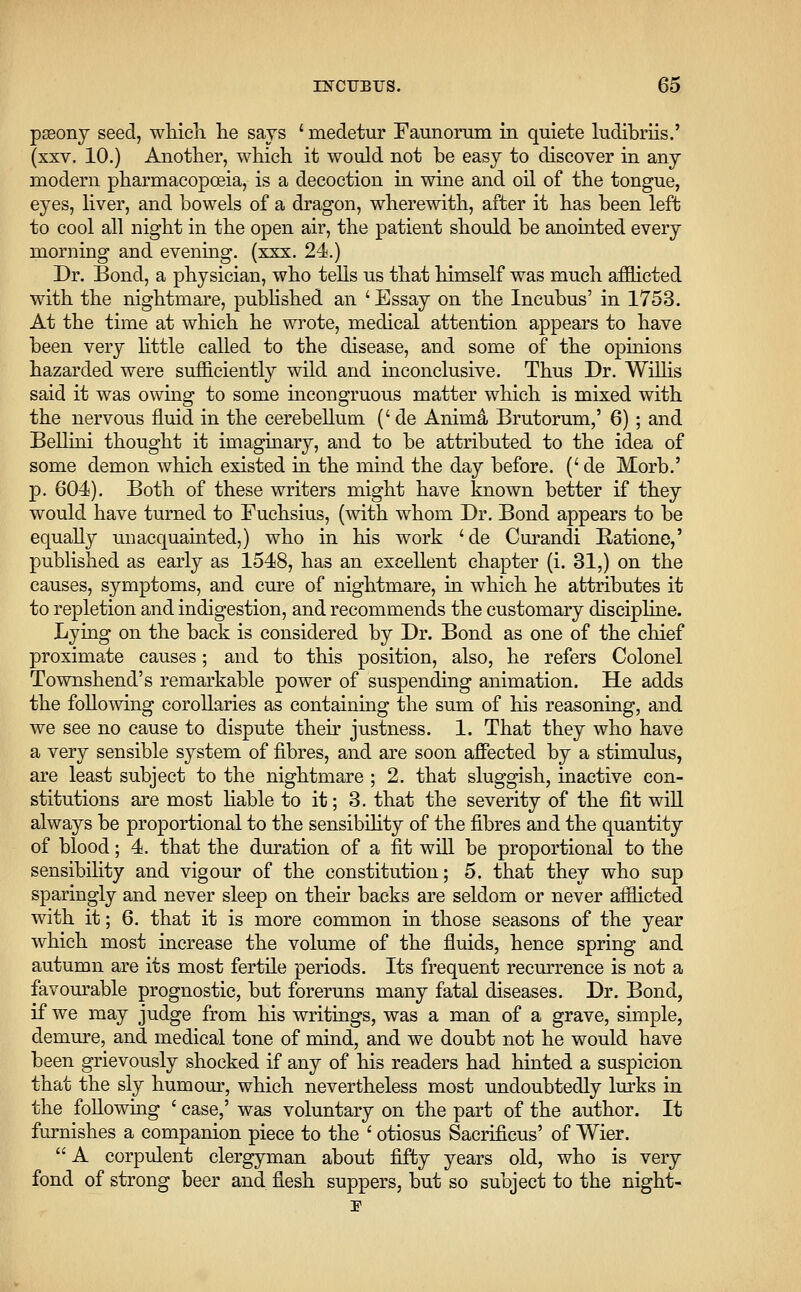 paeony seed, which lie says ' medetur Faunorum in quiete ludibriis.' (xxv. 10.) Another, which it would not be easy to discover in any modern pharmacopoeia, is a decoction in wine and oil of the tongue, eyes, liver, and bowels of a dragon, wherewith, after it has been left to cool all night in the open air, the patient should be anointed every morning and evening, (xxx. 24.) Dr. Bond, a physician, who tells us that himself was much afflicted with the nightmare, published an 'Essay on the Incubus' in 1753. At the time at which he wrote, medical attention appears to have been very little called to the disease, and some of the opinions hazarded were sufficiently wild and inconclusive. Thus Dr. Willis said it was owing to some incongruous matter which is mixed with the nervous fluid in the cerebellum (' de Annua Brutorum,' 6) ; and Bellini thought it imaginary, and to be attributed to the idea of some demon which existed in the mind the day before. (' de Morb.' p. 604). Both of these writers might have known better if they would have turned to Fuchsius, (with whom Dr. Bond appears to be equally unacquainted,) who in his work 'de Curandi Batione,' published as early as 1548, has an excellent chapter (i. 31,) on the causes, symptoms, and cure of nightmare, in which he attributes it to repletion and indigestion, and recommends the customary discipline. Lying on the back is considered by Dr. Bond as one of the chief proximate causes; and to this position, also, he refers Colonel Townshend's remarkable power of suspending animation. He adds the following corollaries as containing the sum of his reasoning, and we see no cause to dispute their justness. 1. That they who have a very sensible system of fibres, and are soon affected by a stimulus, are least subject to the nightmare ; 2. that sluggish, inactive con- stitutions are most liable to it; 3. that the severity of the fit will always be proportional to the sensibility of the fibres and the quantity of blood; 4. that the duration of a fit will be proportional to the sensibility and vigour of the constitution; 5. that they who sup sparingly and never sleep on their backs are seldom or never afflicted with it; 6. that it is more common in those seasons of the year which most increase the volume of the fluids, hence spring and autumn are its most fertile periods. Its frequent recurrence is not a favourable prognostic, but foreruns many fatal diseases. Dr. Bond, if we may judge from his writings, was a man of a grave, simple, demure, and medical tone of mind, and we doubt not he would have been grievously shocked if any of his readers had hinted a suspicion that the sly humour, which nevertheless most undoubtedly lurks in the following ' case,' was voluntary on the part of the author. It furnishes a companion piece to the ' otiosus Sacrificus' of Wier.  A corpulent clergyman about fifty years old, who is very fond of strong beer and flesh suppers, but so subject to the night-